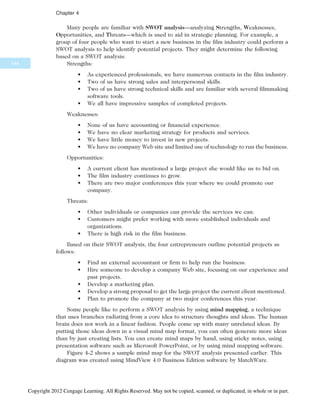 Many people are familiar with SWOT analysis—analyzing Strengths, Weaknesses,
Opportunities, and Threats—which is used to aid in strategic planning. For example, a
group of four people who want to start a new business in the film industry could perform a
SWOT analysis to help identify potential projects. They might determine the following
based on a SWOT analysis:
Strengths:
• As experienced professionals, we have numerous contacts in the film industry.
• Two of us have strong sales and interpersonal skills.
• Two of us have strong technical skills and are familiar with several filmmaking
software tools.
• We all have impressive samples of completed projects.
Weaknesses:
• None of us have accounting or financial experience.
• We have no clear marketing strategy for products and services.
• We have little money to invest in new projects.
• We have no company Web site and limited use of technology to run the business.
Opportunities:
• A current client has mentioned a large project she would like us to bid on.
• The film industry continues to grow.
• There are two major conferences this year where we could promote our
company.
Threats:
• Other individuals or companies can provide the services we can.
• Customers might prefer working with more established individuals and
organizations.
• There is high risk in the film business.
Based on their SWOT analysis, the four entrepreneurs outline potential projects as
follows:
• Find an external accountant or firm to help run the business.
• Hire someone to develop a company Web site, focusing on our experience and
past projects.
• Develop a marketing plan.
• Develop a strong proposal to get the large project the current client mentioned.
• Plan to promote the company at two major conferences this year.
Some people like to perform a SWOT analysis by using mind mapping, a technique
that uses branches radiating from a core idea to structure thoughts and ideas. The human
brain does not work in a linear fashion. People come up with many unrelated ideas. By
putting those ideas down in a visual mind map format, you can often generate more ideas
than by just creating lists. You can create mind maps by hand, using sticky notes, using
presentation software such as Microsoft PowerPoint, or by using mind mapping software.
Figure 4-2 shows a sample mind map for the SWOT analysis presented earlier. This
diagram was created using MindView 4.0 Business Edition software by MatchWare.
144
Chapter 4
Copyright 2012 Cengage Learning. All Rights Reserved. May not be copied, scanned, or duplicated, in whole or in part.
 
