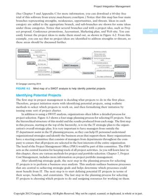 (See Chapter 5 and Appendix C for more information; you can download a 60-day free
trial of this software from www.matchware.com/itpm.) Notice that this map has four main
branches representing strengths, weaknesses, opportunities, and threats. Ideas in each
category are added to the appropriate branch, and sub-branches are shown for some ideas
under those categories. Notice that several branches end with a project idea, such as Proj-
ect proposal, Conference promotions, Accountant, Marketing plan, and Web site. You can
easily format the project ideas to make them stand out, as shown in Figure 4-2. From this
example, you can see that no project ideas are identified to address strengths or threats, so
these areas should be discussed further.
Identifying Potential Projects
The first step in project management is deciding what projects to do in the first place.
Therefore, project initiation starts with identifying potential projects, using realistic
methods to select which projects to work on, and then formalizing their initiation by
issuing some sort of project charter.
In addition to using a SWOT analysis, organizations often follow a detailed process for
project selection. Figure 4-3 shows a four-stage planning process for selecting IT projects. Note
the hierarchical structure of this model and the results produced from each stage. The first step
in this process, starting at the top of the hierarchy, is to tie the IT strategic plan to the organi-
zation’s overall strategic plan. It is very important to have managers from outside the
IT department assist in the IT planning process, as they can help IT personnel understand
organizational strategies and identify the business areas that support them. Many organizations
have a steering committee that consists of managers from departments throughout the com-
pany to ensure that all projects are selected in the best interests of the entire organization.
The head of the Project Management Office (PMO) would be part of this committee. The PMO
acts as the central location for keeping track of all project activities. As you will learn later in
this chapter, there are various methods for project and portfolio selection. Chapter 7, Project
Cost Management, includes more information on project portfolio management.
After identifying strategic goals, the next step in the planning process for selecting
IT projects is to perform a business area analysis. This analysis outlines business processes
that are central to achieving strategic goals and helps determine which processes could
most benefit from IT. The next step is to start defining potential IT projects in terms of
their scope, benefits, and constraints. The last step in the planning process for selecting
IT projects is choosing which projects to do and assigning resources for working on them.
© Cengage Learning 2014
FIGURE 4-2 Mind map of a SWOT analysis to help identify potential projects
145
Project Integration Management
Copyright 2012 Cengage Learning. All Rights Reserved. May not be copied, scanned, or duplicated, in whole or in part.
 