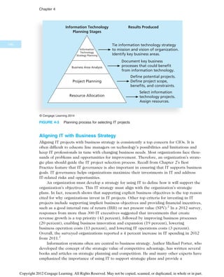 Aligning IT with Business Strategy
Aligning IT projects with business strategy is consistently a top concern for CIOs. It is
often difficult to educate line managers on technology’s possibilities and limitations and
keep IT professionals in tune with changing business needs. Most organizations face thou-
sands of problems and opportunities for improvement. Therefore, an organization’s strate-
gic plan should guide the IT project selection process. Recall from Chapter 2’s Best
Practice feature that IT governance is also important in ensuring that IT supports business
goals. IT governance helps organizations maximize their investments in IT and address
IT-related risks and opportunities.
An organization must develop a strategy for using IT to define how it will support the
organization’s objectives. This IT strategy must align with the organization’s strategic
plans. In fact, research shows that supporting explicit business objectives is the top reason
cited for why organizations invest in IT projects. Other top criteria for investing in IT
projects include supporting implicit business objectives and providing financial incentives,
such as a good internal rate of return (IRR) or net present value (NPV).2
In a 2012 survey,
responses from more than 300 IT executives suggested that investments that create
revenue growth is a top priority (43 percent), followed by improving business processes
(20 percent), enabling business innovation and expansion (19 percent), lowering
business operation costs (13 percent), and lowering IT operations costs (3 percent).
Overall, the surveyed organizations reported a 4 percent increase in IT spending in 2012
from 2011.3
Information systems often are central to business strategy. Author Michael Porter, who
developed the concept of the strategic value of competitive advantage, has written several
books and articles on strategic planning and competition. He and many other experts have
emphasized the importance of using IT to support strategic plans and provide a
Tie information technology strategy
to mission and vision of organization.
Identify key business areas.
Information
Technology
Strategy Planning
Business Area Analysis
Project Planning
Resource Allocation
Information Technology
Planning Stages
Select information
technology projects.
Assign resources.
Results Produced
Document key business
processes that could benefit
from information technology.
Define potential projects.
Define project scope,
benefits, and constraints.
© Cengage Learning 2014
FIGURE 4-3 Planning process for selecting IT projects
146
Chapter 4
Copyright 2012 Cengage Learning. All Rights Reserved. May not be copied, scanned, or duplicated, in whole or in part.
 