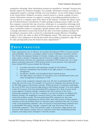 competitive advantage. Many information systems are classified as “strategic” because they
directly support key business strategies. For example, information systems can help an
organization support a strategy of being a low-cost producer. As one of the largest retailers
in the United States, Walmart’s inventory control system is a classic example of such a
system. Information systems can support a strategy of providing specialized products or
services that set a company apart from others in the industry. Consider the classic exam-
ple of Federal Express’s introduction of online package tracking systems. FedEx was the
first company to provide this type of service, which gave it a competitive advantage until
others developed similar systems. Information systems can also support a strategy of sell-
ing to a particular market or occupying a specific product niche. Owens Corning developed
a strategic information system that boosted the sales of its home-insulation products by
providing its customers with a system for evaluating the energy efficiency of building
designs. In 2012, the editor in chief of CIO Magazine stated, “The smart use of technology
is always a key component in driving innovation and creating a competitive edge. We see
IT value proving itself across the board in many organizations.”4
B E S T P R A C T I C E
Many organizations rely on effective new product development (NPD) to increase growth
and profitability. However, according to Robert Cooper of McMaster University and the
New Product Development Institute in Ontario, Canada, only one in seven product con-
cepts comes to fruition. Companies such as Procter & Gamble, Johnson & Johnson,
Hewlett-Packard, and Sony are consistently successful in NPD because they use a disci-
plined, systematic approach to NPD projects based on best practices. Four important
forces behind NPD’s success include the following:
1. A product innovation and technology strategy for the business
2. Resource commitment and focusing on the right projects, or solid portfolio
management
3. An effective, flexible, and streamlined idea-to-launch process
4. The right climate and culture for innovation, true cross-functional teams, and
senior management commitment to NPD
Cooper’s study compared companies that were the best at performing NPD with
those that were the worst. For example, 65.5 percent of companies that perform the best
at NPD align projects with business strategy. Within the group of companies performing
the worst at NPD, only 46 percent align projects with business strategy. Even more telling
is that 65.5 percent of the best-performing NPD companies have their resource break-
downs aligned to business strategy, compared with only 8 percent of the worst-
performing companies. It’s easy for a company to say that its projects are aligned with
business strategy, but assigning its resources based on that strategy is a measurable
action that produces results. The best-performing NPD companies are also more
customer-focused in identifying new product ideas. Sixty-nine percent of them identify
customer needs and problems based on customer input, compared with only 15 percent
of the worst-performing companies. Also, 80 percent of best-performing companies have
an identifiable NPD project manager, compared with only 50 percent of the worst-
performing companies.5
These best practices apply to all projects: Align projects and
resources with business strategy, focus on customer needs when identifying potential
projects, and assign project managers to lead the projects.
147
Project Integration Management
Copyright 2012 Cengage Learning. All Rights Reserved. May not be copied, scanned, or duplicated, in whole or in part.
 