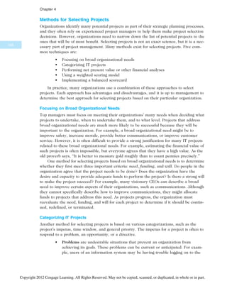 Methods for Selecting Projects
Organizations identify many potential projects as part of their strategic planning processes,
and they often rely on experienced project managers to help them make project selection
decisions. However, organizations need to narrow down the list of potential projects to the
ones that will be of most benefit. Selecting projects is not an exact science, but it is a nec-
essary part of project management. Many methods exist for selecting projects. Five com-
mon techniques are:
• Focusing on broad organizational needs
• Categorizing IT projects
• Performing net present value or other financial analyses
• Using a weighted scoring model
• Implementing a balanced scorecard
In practice, many organizations use a combination of these approaches to select
projects. Each approach has advantages and disadvantages, and it is up to management to
determine the best approach for selecting projects based on their particular organization.
Focusing on Broad Organizational Needs
Top managers must focus on meeting their organizations’ many needs when deciding what
projects to undertake, when to undertake them, and to what level. Projects that address
broad organizational needs are much more likely to be successful because they will be
important to the organization. For example, a broad organizational need might be to
improve safety, increase morale, provide better communications, or improve customer
service. However, it is often difficult to provide a strong justification for many IT projects
related to these broad organizational needs. For example, estimating the financial value of
such projects is often impossible, but everyone agrees that they have a high value. As the
old proverb says, “It is better to measure gold roughly than to count pennies precisely.”
One method for selecting projects based on broad organizational needs is to determine
whether they first meet three important criteria: need, funding, and will. Do people in the
organization agree that the project needs to be done? Does the organization have the
desire and capacity to provide adequate funds to perform the project? Is there a strong will
to make the project succeed? For example, many visionary CEOs can describe a broad
need to improve certain aspects of their organizations, such as communications. Although
they cannot specifically describe how to improve communications, they might allocate
funds to projects that address this need. As projects progress, the organization must
reevaluate the need, funding, and will for each project to determine if it should be contin-
ued, redefined, or terminated.
Categorizing IT Projects
Another method for selecting projects is based on various categorizations, such as the
project’s impetus, time window, and general priority. The impetus for a project is often to
respond to a problem, an opportunity, or a directive.
• Problems are undesirable situations that prevent an organization from
achieving its goals. These problems can be current or anticipated. For exam-
ple, users of an information system may be having trouble logging on to the
148
Chapter 4
Copyright 2012 Cengage Learning. All Rights Reserved. May not be copied, scanned, or duplicated, in whole or in part.
 