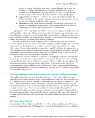 system or getting information in a timely manner because the system has
reached its capacity. In response, the company could initiate a project to
enhance the current system by adding more access lines or upgrading the
hardware with a faster processor, more memory, or more storage space.
• Opportunities are chances to improve the organization. For example, the
project described in the chapter’s opening case involves creating a new prod-
uct that can make or break the entire company.
• Directives are new requirements imposed by management, government, or
some external influence. For example, many projects that involve medical
technologies must meet rigorous government requirements.
Organizations select projects for any of these reasons. It is often easier to get approval
and funding for projects that address problems or directives because the organization must
respond to these categories to avoid hurting their business. Many problems and directives
must be resolved quickly, but managers must also apply systems thinking and seek oppor-
tunities for improving the organization through IT projects.
Another categorization for IT projects is based on timing: How long will it take to
complete a project and what is the deadline for completing it? For example, some potential
projects must be finished within a specific time window; otherwise, they are no longer
valid projects. Some projects can be completed very quickly—within a few weeks, days, or
even minutes. Many organizations have an end-user support function to handle very small
projects that can be completed quickly. However, even though many IT projects can be
completed quickly, it is still important to prioritize them.
Organizations can also categorize IT projects as having high, medium, or low priority
based on the current business environment. For example, if it is crucial to cut operating
costs quickly, projects that have the most potential to do so would be given a high priority.
An organization should always complete high-priority projects first, even if a low- or
medium-priority project could be finished in less time. Usually an organization has many
more potential IT projects than it can undertake at one time, so it is crucial to work on the
most important projects first.
Performing Net Present Value Analysis, Return on Investment, and Payback Analysis
Financial considerations are often an important aspect of the project selection process,
especially during tough economic times. As authors Dennis Cohen and Robert Graham put
it, “Projects are never ends in themselves. Financially they are always a means to an end,
cash.”6
Many organizations require an approved business case before pursuing projects,
and financial projections are a critical component of the business case. (See Chapter 3 for
a sample business case.) Three primary methods for projecting the financial value of
projects include net present value analysis, return on investment, and payback analysis.
Because project managers often deal with business executives, they must understand how
to speak business language, which often boils down to the following important financial
concepts.
Net Present Value Analysis
Everyone knows that a dollar earned today is worth more than a dollar earned five years
from now. Net present value (NPV) analysis is a method of calculating the expected net
149
Project Integration Management
Copyright 2012 Cengage Learning. All Rights Reserved. May not be copied, scanned, or duplicated, in whole or in part.
 