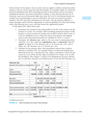 borrow money for the project. You can enter costs as negative numbers instead of positive
numbers, and you can list costs first and then benefits. For example, Figure 4-5 shows the
financial calculations that JWD Consulting provided in the business case for the project
management intranet site project described in Chapter 3. Note that the discount rate is
8 percent, costs are not discounted right away (note the Year 0), the discount factors are
rounded to two decimal places, costs are listed first, and costs are entered as positive
numbers. The NPV and other calculations are the same; only the format is different. A
project manager checks with the organization to learn its guidelines for when discounting
starts, what discount rate to use, and what format the organization prefers.
To determine NPV, follow these steps:
1. Determine the estimated costs and benefits for the life of the project and the
products it creates. For example, JWD Consulting assumed its project would
produce a system in about six months that would be used for three years, so
costs are included in Year 0, when the system is developed, and ongoing
system costs and projected benefits are included for Years 1, 2, and 3.
2. Determine the discount rate, which is the rate used in discounting future
cash flow. It is also called the capitalization rate or opportunity cost of
capital. In Figure 4-4, the discount rate is 10 percent per year, and in
Figure 4-5, the discount rate is 8 percent per year.
3. Calculate the net present value. Most spreadsheet software has a built-in
function to calculate NPV. For example, Figure 4-4 shows the formula that
Microsoft Excel uses: =npv(discount rate, range of cash flows), where the dis-
count rate is in cell B1 and the range of cash flows for Project 1 are in cells
B6 through F6. (See Chapter 7, Project Cost Management, for more informa-
tion on cash flow and other cost-related terms.) To use the NPV function, you
Discount rate 8%
Assume the project is completed in Year 0 Year
Costs
Discount factor
Discounted costs
Benefits
Discount factor
Discounted benefits
Discounted benefits - costs
Cumulative benefits - costs
ROI
0 1 2 3 Total
140,000
1 0.93 0.86 0.79
140,000 37,200
40,000 40,000 40,000
243,200
34,400 31,600
0 200,000 200,000 200,000
1 0.93 0.86 0.79
0 186,000 516,000
172,000 158,000
(140,000) 148,800 137,600 126,400
8,800 146,400 272,800
112%
Payback In Year 1
(140,000)
272,800 NPV
© Cengage Learning 2014
FIGURE 4-5 JWD Consulting net present value example
151
Project Integration Management
Copyright 2012 Cengage Learning. All Rights Reserved. May not be copied, scanned, or duplicated, in whole or in part.
 