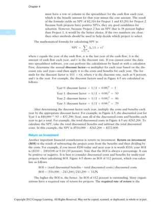 must have a row or column in the spreadsheet for the cash flow each year,
which is the benefit amount for that year minus the cost amount. The result
of the formula yields an NPV of $2,316 for Project 1 and $3,201 for Project 2.
Because both projects have positive NPVs, they are good candidates for
selection. However, because Project 2 has an NPV that is 38 percent higher
than Project 1, it would be the better choice. If the two numbers are close,
then other methods should be used to help decide which project to select.
The mathematical formula for calculating NPV is:
NPV ¼
X
t¼0…:n
At=ð1 þ rÞt
where t equals the year of the cash flow, n is the last year of the cash flow, A is the
amount of cash flow each year, and r is the discount rate. If you cannot enter the data
into spreadsheet software, you can perform the calculations by hand or with a calculator.
First, determine the annual discount factor—a multiplier for each year based on the dis-
count rate and year—and then apply it to the costs and benefits for each year. The for-
mula for the discount factor is 1/(1 þ r)t, where r is the discount rate, such as 8 percent,
and t is the year. For example, the discount factors used in Figure 4-5 are calculated as
follows:
Year 0: discount factor ¼ 1=ð1 þ 0:08Þ0
¼ 1
Year 1: discount factor ¼ 1=ð1 þ 0:08Þ1
¼ :93
Year 2: discount factor ¼ 1=ð1 þ 0:08Þ2
¼ :86
Year 3: discount factor ¼ 1=ð1 þ 0:08Þ3
¼ :79
After determining the discount factor each year, multiply the costs and benefits each
year by the appropriate discount factor. For example, in Figure 4-5, the discounted cost for
Year 1 is $40,000 * .93 ¼ $37,200. Next, sum all of the discounted costs and benefits each
year to get a total. For example, the total discounted costs in Figure 4-5 are $243,200. To
calculate the NPV, take the total discounted benefits and subtract the total discounted
costs. In this example, the NPV is $516,000  $243,200 ¼ $272,800.
Return on Investment
Another important financial consideration is return on investment. Return on investment
(ROI) is the result of subtracting the project costs from the benefits and then dividing by
the costs. For example, if you invest $100 today and next year it is worth $110, your ROI
is ($110  100)/100 or 0.10 (10 percent). Note that the ROI is always a percentage. It can
be positive or negative. It is best to consider discounted costs and benefits for multi-year
projects when calculating ROI. Figure 4-5 shows an ROI of 112 percent, which you calcu-
late as follows:
ROI ¼ ðtotal discounted benefits  total discounted costsÞ=discounted costs
ROI ¼ ð516;000  243;200Þ=243;200 ¼ 112%
The higher the ROI is, the better. An ROI of 112 percent is outstanding. Many organi-
zations have a required rate of return for projects. The required rate of return is the
152
Chapter 4
Copyright 2012 Cengage Learning. All Rights Reserved. May not be copied, scanned, or duplicated, in whole or in part.
 