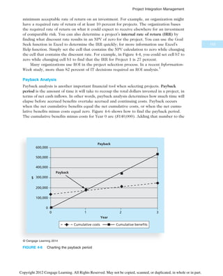 minimum acceptable rate of return on an investment. For example, an organization might
have a required rate of return of at least 10 percent for projects. The organization bases
the required rate of return on what it could expect to receive elsewhere for an investment
of comparable risk. You can also determine a project’s internal rate of return (IRR) by
finding what discount rate results in an NPV of zero for the project. You can use the Goal
Seek function in Excel to determine the IRR quickly; for more information use Excel’s
Help function. Simply set the cell that contains the NPV calculation to zero while changing
the cell that contains the discount rate. For example, in Figure 4-4, you could set cell b7 to
zero while changing cell b1 to find that the IRR for Project 1 is 27 percent.
Many organizations use ROI in the project selection process. In a recent Information-
Week study, more than 82 percent of IT decisions required an ROI analysis.7
Payback Analysis
Payback analysis is another important financial tool when selecting projects. Payback
period is the amount of time it will take to recoup the total dollars invested in a project, in
terms of net cash inflows. In other words, payback analysis determines how much time will
elapse before accrued benefits overtake accrued and continuing costs. Payback occurs
when the net cumulative benefits equal the net cumulative costs, or when the net cumu-
lative benefits minus costs equal zero. Figure 4-6 shows how to find the payback period.
The cumulative benefits minus costs for Year 0 are ($140,000). Adding that number to the
600,000
Year
400,000
300,000
200,000
100,000
0
0 1 2 3
500,000
Payback
$
Cumulative costs Cumulative benefits
Payback
© Cengage Learning 2014
FIGURE 4-6 Charting the payback period
153
Project Integration Management
Copyright 2012 Cengage Learning. All Rights Reserved. May not be copied, scanned, or duplicated, in whole or in part.
 