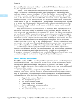 discounted benefits minus costs for Year 1 results in $8,800. Because that number is posi-
tive, the payback occurs in Year 1.
Creating a chart helps illustrate more precisely when the payback period occurs.
Figure 4-6 charts the cumulative discounted costs and cumulative discounted benefits
each year using the numbers from Figure 4-5. Note that the lines cross around Year 1. This
is the point where the cumulative discounted benefits equal the cumulative discounted
costs, so that the cumulative discounted benefits minus costs are zero. Beyond this point,
discounted benefits exceed discounted costs and the project shows a profit. Because this
project started in Year 0, a payback in Year 1 actually means the project reached payback
in its second year. The cumulative discounted benefits and costs are equal to zero where
the lines cross. An early payback period, such as in the first or second year, is normally
considered very good.
Many organizations have recommendations for the length of the payback period of an
investment. They might require all IT projects to have a payback period of less than two
years or even one year, regardless of the estimated NPV or ROI. Dan Hoover, vice president
and area director of Ciber Inc., an international systems integration consultancy, suggests
that organizations, especially small firms, should focus on payback period when making IT
investment decisions. “If your costs are recovered in the first year,” Hoover said, “the proj-
ect is worthy of serious consideration, especially if the benefits are high. If the payback
period is more than a year, it may be best to look elsewhere.”8
However, organizations must
also consider long-range goals when making technology investments. Many crucial projects
cannot achieve a payback so quickly or be completed in such a short time period.
To aid in project selection, project managers must understand the organization’s
financial expectations for projects. Top management must also understand the limitations
of financial estimates, particularly for IT projects. For example, it is very difficult to
develop good estimates of projected costs and benefits for IT projects. You will learn more
about estimating costs and benefits in Chapter 7, Project Cost Management.
Using a Weighted Scoring Model
A weighted scoring model is a tool that provides a systematic process for selecting projects
based on many criteria. These criteria can include factors such as meeting broad organi-
zational needs; addressing problems, opportunities, or directives; the amount of time
needed to complete the project; the overall priority of the project; and projected financial
performance of the project.
The first step in creating a weighted scoring model is to identify criteria that are
important to the project selection process. It often takes time to develop and reach agree-
ment on these criteria. Holding facilitated brainstorming sessions or using groupware to
exchange ideas can aid in developing these criteria. Possible criteria for IT projects include:
• Supports key business objectives
• Has strong internal sponsor
• Has strong customer support
• Uses realistic level of technology
• Can be implemented in one year or less
• Provides positive NPV
• Has low risk in meeting scope, time, and cost goals
154
Chapter 4
Copyright 2012 Cengage Learning. All Rights Reserved. May not be copied, scanned, or duplicated, in whole or in part.
 