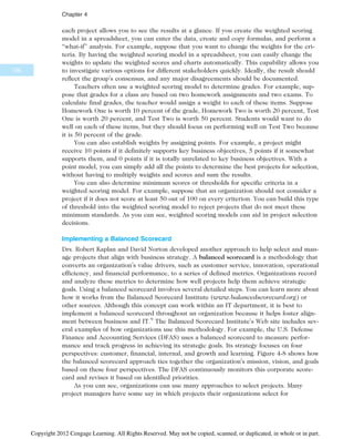 each project allows you to see the results at a glance. If you create the weighted scoring
model in a spreadsheet, you can enter the data, create and copy formulas, and perform a
“what-if” analysis. For example, suppose that you want to change the weights for the cri-
teria. By having the weighted scoring model in a spreadsheet, you can easily change the
weights to update the weighted scores and charts automatically. This capability allows you
to investigate various options for different stakeholders quickly. Ideally, the result should
reflect the group’s consensus, and any major disagreements should be documented.
Teachers often use a weighted scoring model to determine grades. For example, sup-
pose that grades for a class are based on two homework assignments and two exams. To
calculate final grades, the teacher would assign a weight to each of these items. Suppose
Homework One is worth 10 percent of the grade, Homework Two is worth 20 percent, Test
One is worth 20 percent, and Test Two is worth 50 percent. Students would want to do
well on each of these items, but they should focus on performing well on Test Two because
it is 50 percent of the grade.
You can also establish weights by assigning points. For example, a project might
receive 10 points if it definitely supports key business objectives, 5 points if it somewhat
supports them, and 0 points if it is totally unrelated to key business objectives. With a
point model, you can simply add all the points to determine the best projects for selection,
without having to multiply weights and scores and sum the results.
You can also determine minimum scores or thresholds for specific criteria in a
weighted scoring model. For example, suppose that an organization should not consider a
project if it does not score at least 50 out of 100 on every criterion. You can build this type
of threshold into the weighted scoring model to reject projects that do not meet these
minimum standards. As you can see, weighted scoring models can aid in project selection
decisions.
Implementing a Balanced Scorecard
Drs. Robert Kaplan and David Norton developed another approach to help select and man-
age projects that align with business strategy. A balanced scorecard is a methodology that
converts an organization’s value drivers, such as customer service, innovation, operational
efficiency, and financial performance, to a series of defined metrics. Organizations record
and analyze these metrics to determine how well projects help them achieve strategic
goals. Using a balanced scorecard involves several detailed steps. You can learn more about
how it works from the Balanced Scorecard Institute (www.balancedscorecard.org) or
other sources. Although this concept can work within an IT department, it is best to
implement a balanced scorecard throughout an organization because it helps foster align-
ment between business and IT.9
The Balanced Scorecard Institute’s Web site includes sev-
eral examples of how organizations use this methodology. For example, the U.S. Defense
Finance and Accounting Services (DFAS) uses a balanced scorecard to measure perfor-
mance and track progress in achieving its strategic goals. Its strategy focuses on four
perspectives: customer, financial, internal, and growth and learning. Figure 4-8 shows how
the balanced scorecard approach ties together the organization’s mission, vision, and goals
based on these four perspectives. The DFAS continuously monitors this corporate score-
card and revises it based on identified priorities.
As you can see, organizations can use many approaches to select projects. Many
project managers have some say in which projects their organizations select for
156
Chapter 4
Copyright 2012 Cengage Learning. All Rights Reserved. May not be copied, scanned, or duplicated, in whole or in part.
 