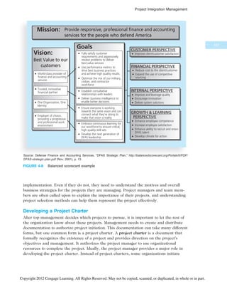 implementation. Even if they do not, they need to understand the motives and overall
business strategies for the projects they are managing. Project managers and team mem-
bers are often called upon to explain the importance of their projects, and understanding
project selection methods can help them represent the project effectively.
Developing a Project Charter
After top management decides which projects to pursue, it is important to let the rest of
the organization know about these projects. Management needs to create and distribute
documentation to authorize project initiation. This documentation can take many different
forms, but one common form is a project charter. A project charter is a document that
formally recognizes the existence of a project and provides direction on the project’s
objectives and management. It authorizes the project manager to use organizational
resources to complete the project. Ideally, the project manager provides a major role in
developing the project charter. Instead of project charters, some organizations initiate
Provide responsive, professional finance and accounting
services for the people who defend America
Mission:
Vision:
Best Value to our
customers
Goals
Improve client/customer satisfaction
CUSTOMER PERSPECTIVE
FINANCIAL PERSPECTIVE
Reduce cost to the client/customer
Expand the use of competitive
sourcing
INTERNAL PERSPECTIVE
GROWTH  LEARNING
PERSPECTIVE
Improve and leverage quality
Encourage innovation
Deliver system solutions
Enhance employee competence
Increase employee satisfaction
Enhance ability to recruit and retain
DFAS talent
Develop climate for action
World-class provider of
finance and accounting
services
Trusted, innovative
financial partner
One Organization, One
Identity
Employer of choice,
providing a progressive
and professional work
environment
Embrace continuous learning for
our workforce to ensure critical,
high quality skill sets
Develop the next generation of
DFAS leadership
Ensure everyone is working
towards the same vision and can
connect what they’re doing to
make that vision a reality
Establish consultative
relationships with leaders
Deliver business intelligence to
enable better decisions
Fully satisfy customer
requirements and aggressively
resolve problems to deliver
best value services
Use performance metrics to
drive best business practices
and achieve high quality results
Optimize the mix of our military,
civilian, and contractor
workforce
Source: Defense Finance and Accounting Services, “DFAS Strategic Plan,” http://balancedscorecard.org/Portals/0/PDF/
DFAS-strategic-plan.pdf (Nov. 2001), p. 13
FIGURE 4-8 Balanced scorecard example
157
Project Integration Management
Copyright 2012 Cengage Learning. All Rights Reserved. May not be copied, scanned, or duplicated, in whole or in part.
 