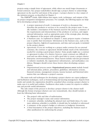 projects using a simple letter of agreement, while others use much longer documents or
formal contracts. Key project stakeholders should sign a project charter to acknowledge
agreement on the need for and intent of the project. A project charter is a key output of
the initiation process, as described in Chapter 3.
The PMBOK® Guide, Fifth Edition lists inputs, tools, techniques, and outputs of the
six project integration management processes. For example, the following inputs are help-
ful in developing a project charter:
• A project statement of work: A statement of work is a document that
describes the products or services to be created by the project team. It usu-
ally includes a description of the business need for the project, a summary of
the requirements and characteristics of the products or services, and organi-
zational information, such as appropriate parts of the strategic plan, showing
the alignment of the project with strategic goals.
• A business case: As explained in Chapter 3, many projects require a business
case to justify their investment. Information in the business case, such as the
project objective, high-level requirements, and time and cost goals, is included
in the project charter.
• Agreements: If you are working on a project under contract for an external
customer, the contract or agreement should include much of the information
needed for creating a good project charter. Some people might use a contract
or agreement in place of a charter; however, many contracts are difficult to
read and can often change, so it is still a good idea to create a project charter.
• Enterprise environmental factors: These factors include relevant government
or industry standards, the organization’s infrastructure, and marketplace con-
ditions. Managers should review these factors when developing a project
charter.
• Organizational process assets: Organizational process assets include formal
and informal plans, policies, procedures, guidelines, information systems,
financial systems, management systems, lessons learned, and historical infor-
mation that can influence a project’s success.
The main tools and techniques for developing a project charter are expert judgment
and facilitation techniques, such as brainstorming and meeting management. Experts from
inside and outside the organization should be consulted when creating a project charter to
make sure it is useful and realistic. Facilitators often make it easier for experts to collabo-
rate and provide useful information.
The only output of the process to develop a project charter is the charter itself.
Although the format of project charters can vary tremendously, they should include at
least the following basic information:
• The project’s title and date of authorization
• The project manager’s name and contact information
• A summary schedule, including the planned start and finish dates; if a sum-
mary milestone schedule is available, it should also be included or referenced
• A summary of the project’s budget or reference to budgetary documents
• A brief description of the project objectives, including the business need or
other justification for authorizing the project
158
Chapter 4
Copyright 2012 Cengage Learning. All Rights Reserved. May not be copied, scanned, or duplicated, in whole or in part.
 