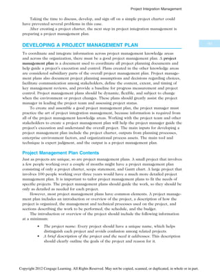 Taking the time to discuss, develop, and sign off on a simple project charter could
have prevented several problems in this case.
After creating a project charter, the next step in project integration management is
preparing a project management plan.
DEVELOPING A PROJECT MANAGEMENT PLAN
To coordinate and integrate information across project management knowledge areas
and across the organization, there must be a good project management plan. A project
management plan is a document used to coordinate all project planning documents and
help guide a project’s execution and control. Plans created in the other knowledge areas
are considered subsidiary parts of the overall project management plan. Project manage-
ment plans also document project planning assumptions and decisions regarding choices,
facilitate communication among stakeholders, define the content, extent, and timing of
key management reviews, and provide a baseline for progress measurement and project
control. Project management plans should be dynamic, flexible, and subject to change
when the environment or project changes. These plans should greatly assist the project
manager in leading the project team and assessing project status.
To create and assemble a good project management plan, the project manager must
practice the art of project integration management, because information is required from
all of the project management knowledge areas. Working with the project team and other
stakeholders to create a project management plan will help the project manager guide the
project’s execution and understand the overall project. The main inputs for developing a
project management plan include the project charter, outputs from planning processes,
enterprise environment factors, and organizational process assets. The main tool and
technique is expert judgment, and the output is a project management plan.
Project Management Plan Contents
Just as projects are unique, so are project management plans. A small project that involves
a few people working over a couple of months might have a project management plan
consisting of only a project charter, scope statement, and Gantt chart. A large project that
involves 100 people working over three years would have a much more detailed project
management plan. It is important to tailor project management plans to fit the needs of
specific projects. The project management plans should guide the work, so they should be
only as detailed as needed for each project.
However, most project management plans have common elements. A project manage-
ment plan includes an introduction or overview of the project, a description of how the
project is organized, the management and technical processes used on the project, and
sections describing the work to be performed, the schedule, and the budget.
The introduction or overview of the project should include the following information
at a minimum:
• The project name: Every project should have a unique name, which helps
distinguish each project and avoids confusion among related projects.
• A brief description of the project and the need it addresses: This description
should clearly outline the goals of the project and reason for it.
161
Project Integration Management
Copyright 2012 Cengage Learning. All Rights Reserved. May not be copied, scanned, or duplicated, in whole or in part.
 