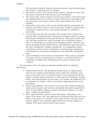 The description should be written in layperson’s terms, avoid technical jargon,
and include a rough time and cost estimate.
• The sponsor’s name: Every project needs a sponsor. Include the name, title,
and contact information of the sponsor in the introduction.
• The names of the project manager and key team members: The project man-
ager should always be the contact for project information. Depending on the
size and nature of the project, names of key team members may also be
included.
• Deliverables of the project: This section should briefly list and describe the
products that will be created as part of the project. Software packages, pieces
of hardware, technical reports, and training materials are examples of
deliverables.
• A list of important reference materials: Many projects have a history that
precedes them. Listing important documents or meetings related to a project
helps project stakeholders understand that history. This section should refer-
ence the plans produced for other knowledge areas. Recall from Chapter 3
that every knowledge area includes some planning processes. Therefore, the
project management plan should reference and summarize important parts of
the scope management, schedule management, cost management, quality
management, human resource management, communications management,
risk management, procurement management, and stakeholder management
plans.
• A list of definitions and acronyms, if appropriate: Many projects, especially
IT projects, involve terminology that is unique to a particular industry or
technology. Providing a list of definitions and acronyms will help avoid
confusion.
The description of how the project is organized should include the following
information:
• Organizational charts: The description should include an organizational
chart for the company sponsoring the project and for the customer’s com-
pany, if the project is for an external customer. The description should also
include a project organizational chart to show the lines of authority, responsi-
bilities, and communication for the project. For example, the Manhattan Proj-
ect introduced in Chapter 1 had a very detailed organizational chart of all
participants.
• Project responsibilities: This section of the project plan should describe the
major project functions and activities and identify the people responsible for
them. A responsibility assignment matrix (described in Chapter 9) is often
used to display this information.
• Other organizational or process-related information: Depending on the
nature of the project, the team might need to document major processes they
follow on the project. For example, if the project involves releasing a major
software upgrade, team members might benefit from having a diagram or
timeline of the major steps involved in the process.
162
Chapter 4
Copyright 2012 Cengage Learning. All Rights Reserved. May not be copied, scanned, or duplicated, in whole or in part.
 