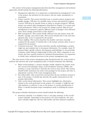 The section of the project management plan that describes management and technical
approaches should include the following information:
• Management objectives: It is important to understand top management’s view
of the project, the priorities for the project, and any major assumptions or
constraints.
• Project controls: This section describes how to monitor project progress and
handle changes. Will there be monthly status reviews and quarterly progress
reviews? Will there be specific forms or charts to monitor progress? Will the
project use earned value management (described in Chapter 7) to assess and
track performance? What is the process for change control? What level of
management is required to approve different types of changes? (You will learn
more about change control later in this chapter.)
• Risk management: This section briefly addresses how the project team will
identify, manage, and control risks. This section should refer to the risk man-
agement plan, if one is required for the project.
• Project staffing: This section describes the number and types of people
required for the project. It should refer to the human resource plan, if one is
required for the project.
• Technical processes: This section describes specific methodologies a project
might use and explains how to document information. For example, many IT
projects follow specific software development methodologies or use particular
Computer Aided Software Engineering (CASE) tools. Many companies or cus-
tomers also have specific formats for technical documentation. It is important
to clarify these technical processes in the project management plan.
The next section of the project management plan should describe the work needed to
perform and reference the scope management plan. It should summarize the following:
• Major work packages: A project manager usually organizes the project work
into several work packages using a work breakdown structure (WBS), and
produces a scope statement to describe the work in more detail. This section
should briefly summarize the main work packages for the project and refer to
appropriate sections of the scope management plan.
• Key deliverables: This section lists and describes the key products created as
part of the project. It should also describe the quality expectations for the
product deliverables.
• Other work-related information: This section highlights key information
related to the work performed on the project. For example, it might list spe-
cific hardware or software to use on the project or certain specifications to
follow. It should document major assumptions made in defining the project
work.
The project schedule information section should include the following:
• Summary schedule: It is helpful to have a one-page summary of the overall
project schedule. Depending on the project’s size and complexity, the sum-
mary schedule might list only key deliverables and their planned completion
163
Project Integration Management
Copyright 2012 Cengage Learning. All Rights Reserved. May not be copied, scanned, or duplicated, in whole or in part.
 