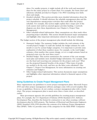 dates. For smaller projects, it might include all of the work and associated
dates for the entire project in a Gantt chart. For example, the Gantt chart and
milestone schedule provided in Chapter 3 for JWD Consulting were fairly
short and simple.
• Detailed schedule: This section provides more detailed information about the
project schedule. It should reference the schedule management plan and dis-
cuss dependencies among project activities that could affect the project
schedule. For example, this section might explain that a major part of the
work cannot start until an external agency provides funding. A network
diagram can show these dependencies (see Chapter 6, Project Time
Management).
• Other schedule-related information: Many assumptions are often made when
preparing project schedules. This section should document major assumptions
and highlight other important information related to the project schedule.
The budget section of the project management plan should include the following:
• Summary budget: The summary budget includes the total estimate of the
overall project’s budget. It could also include the budget estimate for each
month or year by certain budget categories. It is important to provide some
explanation of what these numbers mean. For example, is the total budget
estimate a firm number that cannot change, or is it a rough estimate based on
projected costs over the next three years?
• Detailed budget: This section summarizes the contents of the cost manage-
ment plan and includes more detailed budget information. For example, what
are the fixed and recurring cost estimates for the project each year? What
are the projected financial benefits of the project? What types of people
are needed to do the work, and how are the labor costs calculated? (See
Chapter 7, Project Cost Management, for more information on creating cost
estimates and budgets.)
• Other budget-related information: This section documents major assumptions
and highlights other important information related to financial aspects of the
project.
Using Guidelines to Create Project Management Plans
Many organizations use guidelines to create project management plans. Microsoft Project
2010 and other project management software packages come with several template files
to use as guidelines. However, do not confuse a project management plan with a Gantt
chart. The project management plan is much more than a Gantt chart, as described
earlier.
Many government agencies also provide guidelines for creating project management
plans. For example, the U.S. Department of Defense (DOD) Standard 2167, Software
Development Plan, describes the format for contractors to use when creating a software
development plan for DOD projects. The Institute of Electrical and Electronics Engineers
(IEEE) Standard 1058–1998 describes the contents of its Software Project Management
Plan (SPMP). Table 4-2 provides some of the categories for the IEEE SPMP. Companies
164
Chapter 4
Copyright 2012 Cengage Learning. All Rights Reserved. May not be copied, scanned, or duplicated, in whole or in part.
 