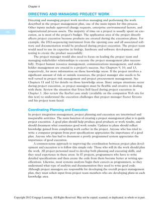 DIRECTING AND MANAGING PROJECT WORK
Directing and managing project work involves managing and performing the work
described in the project management plan, one of the main inputs for this process.
Other inputs include approved change requests, enterprise environmental factors, and
organizational process assets. The majority of time on a project is usually spent on exe-
cution, as is most of the project’s budget. The application area of the project directly
affects project execution because products are created during the execution phase. For
example, the DNA-sequencing instrument from the opening case and all associated soft-
ware and documentation would be produced during project execution. The project team
would need to use its expertise in biology, hardware and software development, and
testing to create the product successfully.
The project manager would also need to focus on leading the project team and
managing stakeholder relationships to execute the project management plan success-
fully. Project human resource management, communications management, and stake-
holder management are crucial to a project’s success. See Chapters 9, 10, and 13,
respectively, for more information on these knowledge areas. If the project involves a
significant amount of risk or outside resources, the project manager also needs to be
well versed in project risk management and project procurement management. See
Chapters 11 and 12 for details on those knowledge areas. Many unique situations occur
during project execution, so project managers must be flexible and creative in dealing
with them. Review the situation that Erica Bell faced during project execution in
Chapter 3. Also review the ResNet case study (available on the companion Web site for
this text) to understand the execution challenges that project manager Peeter Kivestu
and his project team faced.
Coordinating Planning and Execution
In project integration management, project planning and execution are intertwined and
inseparable activities. The main function of creating a project management plan is to guide
project execution. A good plan should help produce good products or work results, and
should document what constitutes good work results. Updates to plans should reflect
knowledge gained from completing work earlier in the project. Anyone who has tried to
write a computer program from poor specifications appreciates the importance of a good
plan. Anyone who has had to document a poorly programmed system appreciates the
importance of good execution.
A common-sense approach to improving the coordination between project plan devel-
opment and execution is to follow this simple rule: Those who will do the work should plan
the work. All project personnel need to develop both planning and executing skills, and
they need experience in these areas. In IT projects, programmers who have to write
detailed specifications and then create the code from them become better at writing spe-
cifications. Likewise, most systems analysts begin their careers as programmers, so they
understand what type of analysis and documentation they need to write good code.
Although project managers are responsible for developing the overall project management
plan, they must solicit input from project team members who are developing plans in each
knowledge area.
166
Chapter 4
Copyright 2012 Cengage Learning. All Rights Reserved. May not be copied, scanned, or duplicated, in whole or in part.
 