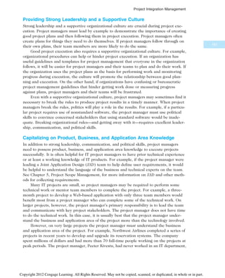 Providing Strong Leadership and a Supportive Culture
Strong leadership and a supportive organizational culture are crucial during project exe-
cution. Project managers must lead by example to demonstrate the importance of creating
good project plans and then following them in project execution. Project managers often
create plans for things they need to do themselves. If project managers follow through on
their own plans, their team members are more likely to do the same.
Good project execution also requires a supportive organizational culture. For example,
organizational procedures can help or hinder project execution. If an organization has
useful guidelines and templates for project management that everyone in the organization
follows, it will be easier for project managers and their teams to plan and do their work. If
the organization uses the project plans as the basis for performing work and monitoring
progress during execution, the culture will promote the relationship between good plan-
ning and execution. On the other hand, if organizations have confusing or bureaucratic
project management guidelines that hinder getting work done or measuring progress
against plans, project managers and their teams will be frustrated.
Even with a supportive organizational culture, project managers may sometimes find it
necessary to break the rules to produce project results in a timely manner. When project
managers break the rules, politics will play a role in the results. For example, if a particu-
lar project requires use of nonstandard software, the project manager must use political
skills to convince concerned stakeholders that using standard software would be inade-
quate. Breaking organizational rules—and getting away with it—requires excellent leader-
ship, communication, and political skills.
Capitalizing on Product, Business, and Application Area Knowledge
In addition to strong leadership, communication, and political skills, project managers
need to possess product, business, and application area knowledge to execute projects
successfully. It is often helpful for IT project managers to have prior technical experience
or at least a working knowledge of IT products. For example, if the project manager were
leading a Joint Application Design (JAD) team to help define user requirements, it would
be helpful to understand the language of the business and technical experts on the team.
See Chapter 5, Project Scope Management, for more information on JAD and other meth-
ods for collecting requirements.
Many IT projects are small, so project managers may be required to perform some
technical work or mentor team members to complete the project. For example, a three-
month project to develop a Web-based application with only three team members would
benefit most from a project manager who can complete some of the technical work. On
larger projects, however, the project manager’s primary responsibility is to lead the team
and communicate with key project stakeholders. The project manager does not have time
to do the technical work. In this case, it is usually best that the project manager under-
stand the business and application area of the project more than the technology involved.
However, on very large projects the project manager must understand the business
and application area of the project. For example, Northwest Airlines completed a series of
projects in recent years to develop and upgrade its reservation systems. The company
spent millions of dollars and had more than 70 full-time people working on the projects at
peak periods. The project manager, Peeter Kivestu, had never worked in an IT department,
167
Project Integration Management
Copyright 2012 Cengage Learning. All Rights Reserved. May not be copied, scanned, or duplicated, in whole or in part.
 