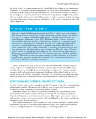 the whole project to ensure project success. Stakeholders often focus on the most impor-
tant output of execution from their perspective: the deliverables. For example, a produc-
tion version of the DNA-sequencing instrument was the main deliverable for the project in
the opening case. Of course, many other deliverables were created along the way, such as
software modules, tests, and reports. Other outputs of project execution include work per-
formance information, change requests, and updates to the project management plan and
project documents.
W H A T W E N T R I G H T ?
Malaysia’s capital, Kuala Lumpur, has become one of Asia’s busiest, most exciting cities.
With growth, however, came traffic. To help alleviate this problem, the city hired a local
firm in 2003 to manage a multimillion-dollar project to develop a state-of-the-art Inte-
grated Transport Information System (ITIS). The Deputy Project Director, Lawrence
Liew, explained that team members broke the project into four key phases and focused
on several key milestones. They deliberately kept the work loosely structured to allow
the team to be more flexible and creative in handling uncertainties. They based the
entire project team within a single project office to streamline communications and facil-
itate quick problem solving through ad hoc working groups. They also used a dedicated
project intranet to exchange information between the project team and subcontractors.
The project was completed in 2005, and ITIS continues to improve traffic flow into Kuala
Lumpur.11
The system now provides video streaming of traffic information on cell phones
as well as other important transportation information. For more recent information on
ITIS, visit its Web site at www.itis.com.my/atis.
Project managers and their teams are most often remembered for how well they exe-
cuted a project and handled difficult situations. Likewise, sports teams around the world
know that the key to winning is good execution. Team coaches can be viewed as project
managers, with each game a separate project. Coaches are often judged on their win-loss
record, not on how well they planned for each game. On a humorous note, when one losing
coach was asked what he thought about his team’s execution, he responded, “I’m all for it!”
MONITORING AND CONTROLLING PROJECT WORK
On large projects, many project managers say that 90 percent of the job is communicating
and managing changes. Changes are inevitable on most projects, so it’s important to
develop and follow a process to monitor and control changes.
Monitoring project work includes collecting, measuring, and disseminating perfor-
mance information. It also involves assessing measurements and analyzing trends to
determine what process improvements can be made. The project team should continu-
ously monitor project performance to assess the overall health of the project and identify
areas that require special attention.
The project management plan, schedule and cost forecasts, validated changes, work
performance information, enterprise environmental factors, and organizational process
assets are all important inputs for monitoring and controlling project work.
169
Project Integration Management
Copyright 2012 Cengage Learning. All Rights Reserved. May not be copied, scanned, or duplicated, in whole or in part.
 