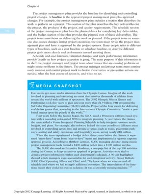 The project management plan provides the baseline for identifying and controlling
project changes. A baseline is the approved project management plan plus approved
changes. For example, the project management plan includes a section that describes the
work to perform on a project. This section of the plan describes the key deliverables for
the project, the products of the project, and quality requirements. The schedule section
of the project management plan lists the planned dates for completing key deliverables,
and the budget section of the plan provides the planned cost of these deliverables. The
project team must focus on delivering the work as planned. If the project team or some-
one else causes changes during project execution, the team must revise the project man-
agement plan and have it approved by the project sponsor. Many people refer to different
types of baselines, such as a cost baseline or schedule baseline, to describe different
project goals more clearly and performance toward meeting them.
Schedule and cost forecasts, validated changes, and work performance information
provide details on how project execution is going. The main purpose of this information is
to alert the project manager and project team about issues that are causing problems or
might cause problems in the future. The project manager and project team must continu-
ously monitor and control project work to decide if corrective or preventive actions are
needed, what the best course of action is, and when to act.
M E D I A S N A P S H O T
Few events get more media attention than the Olympic Games. Imagine all the work
involved in planning and executing an event that involves thousands of athletes from
around the world with millions of spectators. The 2002 Olympic Winter Games and
Paralympics took five years to plan and cost more than $1.9 billion. PMI presented the
Salt Lake Organizing Committee (SLOC) with the Project of the Year award for delivering
world-class games that, according to the International Olympic Committee, “made a pro-
found impact upon the people of the world.”12
Four years before the Games began, the SLOC used a Primavera software-based sys-
tem with a cascading color-coded WBS to integrate planning. A year before the Games,
the team added a Venue Integrated Planning Schedule to help integrate resource needs,
budgets, and plans. For example, this software helped the team coordinate different areas
involved in controlling access into and around a venue, such as roads, pedestrian path-
ways, seating and safety provisions, and hospitality areas, saving nearly $10 million.
When the team experienced a budget deficit three years before the Games, it sepa-
rated “must-have” items from “nice-to-have” items and implemented a rigorous expense
approval process. According to Matthew Lehman, SLOC managing director, using classic
project management tools turned a $400 million deficit into a $100 million surplus.
The SLOC also used an Executive Roadmap, a one-page list of the top 100 activities
during the Games, to keep executives apprised of progress. Activities were tied to
detailed project information within each department’s schedule. A 90-day highlighter
showed which managers were accountable for each integrated activity. Fraser Bullock,
SLOC Chief Operating Officer and Chief, said, “We knew when we were on and off
schedule and where we had to apply additional resources. The interrelation of the func-
tions meant they could not run in isolation—it was a smoothly running machine.”13
170
Chapter 4
Copyright 2012 Cengage Learning. All Rights Reserved. May not be copied, scanned, or duplicated, in whole or in part.
 