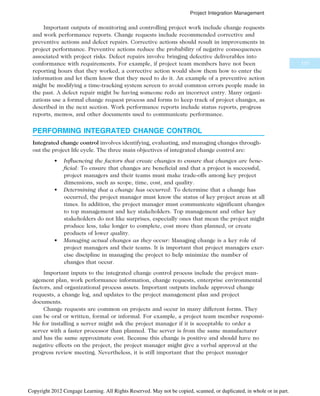 Important outputs of monitoring and controlling project work include change requests
and work performance reports. Change requests include recommended corrective and
preventive actions and defect repairs. Corrective actions should result in improvements in
project performance. Preventive actions reduce the probability of negative consequences
associated with project risks. Defect repairs involve bringing defective deliverables into
conformance with requirements. For example, if project team members have not been
reporting hours that they worked, a corrective action would show them how to enter the
information and let them know that they need to do it. An example of a preventive action
might be modifying a time-tracking system screen to avoid common errors people made in
the past. A defect repair might be having someone redo an incorrect entry. Many organi-
zations use a formal change request process and forms to keep track of project changes, as
described in the next section. Work performance reports include status reports, progress
reports, memos, and other documents used to communicate performance.
PERFORMING INTEGRATED CHANGE CONTROL
Integrated change control involves identifying, evaluating, and managing changes through-
out the project life cycle. The three main objectives of integrated change control are:
• Influencing the factors that create changes to ensure that changes are bene-
ficial: To ensure that changes are beneficial and that a project is successful,
project managers and their teams must make trade-offs among key project
dimensions, such as scope, time, cost, and quality.
• Determining that a change has occurred: To determine that a change has
occurred, the project manager must know the status of key project areas at all
times. In addition, the project manager must communicate significant changes
to top management and key stakeholders. Top management and other key
stakeholders do not like surprises, especially ones that mean the project might
produce less, take longer to complete, cost more than planned, or create
products of lower quality.
• Managing actual changes as they occur: Managing change is a key role of
project managers and their teams. It is important that project managers exer-
cise discipline in managing the project to help minimize the number of
changes that occur.
Important inputs to the integrated change control process include the project man-
agement plan, work performance information, change requests, enterprise environmental
factors, and organizational process assets. Important outputs include approved change
requests, a change log, and updates to the project management plan and project
documents.
Change requests are common on projects and occur in many different forms. They
can be oral or written, formal or informal. For example, a project team member responsi-
ble for installing a server might ask the project manager if it is acceptable to order a
server with a faster processor than planned. The server is from the same manufacturer
and has the same approximate cost. Because this change is positive and should have no
negative effects on the project, the project manager might give a verbal approval at the
progress review meeting. Nevertheless, it is still important that the project manager
171
Project Integration Management
Copyright 2012 Cengage Learning. All Rights Reserved. May not be copied, scanned, or duplicated, in whole or in part.
 