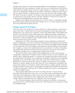 document this change to avoid any potential problems. The appropriate team member
should update the scope statement to include the new server specifications. Still, keep in
mind that many change requests can have a major impact on a project. For example, cus-
tomers who change their minds about the number of hardware components they want as
part of a project will have a definite impact on its scope and cost. Such a change might
also affect the project’s schedule. The project team must present such significant changes
in written form to the project sponsor, and there should be a formal review process for
analyzing and deciding whether to approve these changes.
Change is unavoidable and often expected on most IT projects. Technologies change,
personnel change, organizational priorities change, and so on. A good change control sys-
tem is also important for project success.
Change Control on IT Projects
From the 1950s to the 1980s, IT was often referred to as data automation or data proces-
sing. At that time, a widely held view of project management was that the project team
should strive to do exactly what it planned, on time and within budget. The problem with
this view was that project teams could rarely meet original project goals, especially for
projects that used new technologies. Stakeholders rarely agreed up front on the scope of
the project or what the finished product should look like. Time and cost estimates created
early in a project were rarely accurate.
Beginning in the 1990s, most project managers and top management realized that
project management is a process of constant communication and negotiation about project
objectives and stakeholder expectations. This view assumes that changes happen through-
out the project life cycle and recognizes that changes are often beneficial to some projects.
For example, if a project team member discovers a new hardware or software technology
that could satisfy customers’ needs for less time and money, the project team and key
stakeholders should be open to making major changes in the project.
All projects will have some changes, and managing them is a key issue in project
management, especially for IT projects. Many IT projects involve the use of hardware and
software that is updated frequently. To continue the example from earlier in this section,
the initial plan for ordering the server might have identified a model that used cutting-edge
technology at the time. If the actual server order occurred six months later, it is quite
possible that a more powerful server could be available at the same cost. This example
illustrates a positive change. On the other hand, the server manufacturer specified in the
project plan could go out of business, which would result in a negative change. IT project
managers should be accustomed to such changes and build some flexibility into their proj-
ect plans and execution. Customers for IT projects should also be open to meeting project
objectives in different ways.
Some changes might make sense but be too large to fit into a current project.
Remember that projects have scope, time, cost, and other goals, and changes often affect
those goals. If the organization wants to meet time and cost goals, for example, it must
control changes to the project’s scope. Organizations often decide to document some
change requests and include them in an upgrade to the current project.
Even if project managers, project teams, and customers are flexible, it is important
that projects have a formal change control system. This formal system is necessary to plan
for managing change.
172
Chapter 4
Copyright 2012 Cengage Learning. All Rights Reserved. May not be copied, scanned, or duplicated, in whole or in part.
 