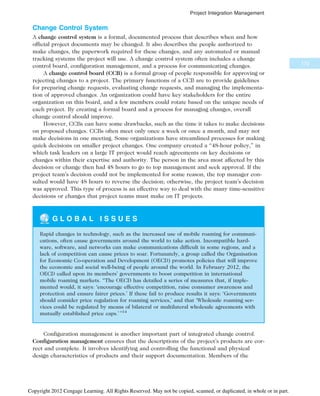 Change Control System
A change control system is a formal, documented process that describes when and how
official project documents may be changed. It also describes the people authorized to
make changes, the paperwork required for these changes, and any automated or manual
tracking systems the project will use. A change control system often includes a change
control board, configuration management, and a process for communicating changes.
A change control board (CCB) is a formal group of people responsible for approving or
rejecting changes to a project. The primary functions of a CCB are to provide guidelines
for preparing change requests, evaluating change requests, and managing the implementa-
tion of approved changes. An organization could have key stakeholders for the entire
organization on this board, and a few members could rotate based on the unique needs of
each project. By creating a formal board and a process for managing changes, overall
change control should improve.
However, CCBs can have some drawbacks, such as the time it takes to make decisions
on proposed changes. CCBs often meet only once a week or once a month, and may not
make decisions in one meeting. Some organizations have streamlined processes for making
quick decisions on smaller project changes. One company created a “48-hour policy,” in
which task leaders on a large IT project would reach agreements on key decisions or
changes within their expertise and authority. The person in the area most affected by this
decision or change then had 48 hours to go to top management and seek approval. If the
project team’s decision could not be implemented for some reason, the top manager con-
sulted would have 48 hours to reverse the decision; otherwise, the project team’s decision
was approved. This type of process is an effective way to deal with the many time-sensitive
decisions or changes that project teams must make on IT projects.
G L O B A L I S S U E S
Rapid changes in technology, such as the increased use of mobile roaming for communi-
cations, often cause governments around the world to take action. Incompatible hard-
ware, software, and networks can make communications difficult in some regions, and a
lack of competition can cause prices to soar. Fortunately, a group called the Organisation
for Economic Co-operation and Development (OECD) promotes policies that will improve
the economic and social well-being of people around the world. In February 2012, the
OECD called upon its members’ governments to boost competition in international
mobile roaming markets. “The OECD has detailed a series of measures that, if imple-
mented would, it says: ‘encourage effective competition, raise consumer awareness and
protection and ensure fairer prices.’ If these fail to produce results it says: ‘Governments
should consider price regulation for roaming services,’ and that ‘Wholesale roaming ser-
vices could be regulated by means of bilateral or multilateral wholesale agreements with
mutually established price caps.’ ”14
Configuration management is another important part of integrated change control.
Configuration management ensures that the descriptions of the project’s products are cor-
rect and complete. It involves identifying and controlling the functional and physical
design characteristics of products and their support documentation. Members of the
173
Project Integration Management
Copyright 2012 Cengage Learning. All Rights Reserved. May not be copied, scanned, or duplicated, in whole or in part.
 