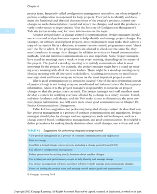 project team, frequently called configuration management specialists, are often assigned to
perform configuration management for large projects. Their job is to identify and docu-
ment the functional and physical characteristics of the project’s products, control any
changes to such characteristics, record and report the changes, and audit the products to
verify conformance to requirements. Visit the Institute of Configuration Management’s
Web site (www.icmhq.com) for more information on this topic.
Another critical factor in change control is communication. Project managers should
use written and oral performance reports to help identify and manage project changes. For
example, on software development projects, most programmers must make their edits to a
copy of the master file in a database; to ensure version control, programmers must “check
out” the file to edit it. If two programmers are allowed to check out the same file, they
must coordinate to merge their changes. In addition to written or formal communication
methods, oral and informal communications are also important. Some project managers
have stand-up meetings once a week or even every morning, depending on the nature of
the project. The goal of a stand-up meeting is to quickly communicate what is most
important for the project. For example, the project manager might have a stand-up meet-
ing every morning with all of the team leaders. There might be a stand-up meeting every
Monday morning with all interested stakeholders. Requiring participants to stand keeps
meetings short and forces everyone to focus on the most important project events.
Why is good communication so critical to success? One of the most frustrating aspects
of project change is not having everyone coordinated and informed about the latest project
information. Again, it is the project manager’s responsibility to integrate all project
changes so that the project stays on track. The project manager and staff members must
develop a system for notifying everyone affected by a change in a timely manner. E-mail,
real-time databases, cell phones, and the Web make it easy to disseminate the most cur-
rent project information. You will learn more about good communication in Chapter 10,
Project Communications Management.
Table 4-3 lists suggestions for performing integrated change control. As described ear-
lier, project management is a process of constant communication and negotiation. Project
managers should plan for changes and use appropriate tools and techniques, such as a
change control board, configuration management, and good communication. It is helpful to
define procedures for making timely decisions about small changes, use written and oral
TABLE 4-3 Suggestions for performing integrated change control
View project management as a process of constant communication and negotiation
Plan for change
Establish a formal change control system, including a change control board (CCB)
Use effective configuration management
Define procedures for making timely decisions about smaller changes
Use written and oral performance reports to help identify and manage change
Use project management software and other software to help manage and communicate changes
Focus on leading the project team and meeting overall project goals and expectations
© Cengage Learning 2014
174
Chapter 4
Copyright 2012 Cengage Learning. All Rights Reserved. May not be copied, scanned, or duplicated, in whole or in part.
 