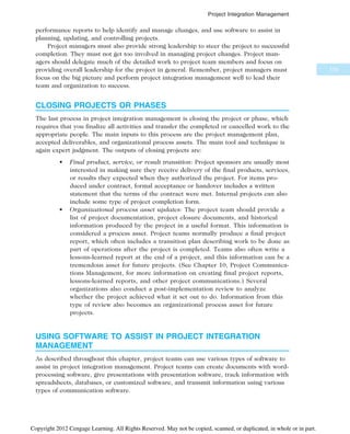 performance reports to help identify and manage changes, and use software to assist in
planning, updating, and controlling projects.
Project managers must also provide strong leadership to steer the project to successful
completion. They must not get too involved in managing project changes. Project man-
agers should delegate much of the detailed work to project team members and focus on
providing overall leadership for the project in general. Remember, project managers must
focus on the big picture and perform project integration management well to lead their
team and organization to success.
CLOSING PROJECTS OR PHASES
The last process in project integration management is closing the project or phase, which
requires that you finalize all activities and transfer the completed or cancelled work to the
appropriate people. The main inputs to this process are the project management plan,
accepted deliverables, and organizational process assets. The main tool and technique is
again expert judgment. The outputs of closing projects are:
• Final product, service, or result transition: Project sponsors are usually most
interested in making sure they receive delivery of the final products, services,
or results they expected when they authorized the project. For items pro-
duced under contract, formal acceptance or handover includes a written
statement that the terms of the contract were met. Internal projects can also
include some type of project completion form.
• Organizational process asset updates: The project team should provide a
list of project documentation, project closure documents, and historical
information produced by the project in a useful format. This information is
considered a process asset. Project teams normally produce a final project
report, which often includes a transition plan describing work to be done as
part of operations after the project is completed. Teams also often write a
lessons-learned report at the end of a project, and this information can be a
tremendous asset for future projects. (See Chapter 10, Project Communica-
tions Management, for more information on creating final project reports,
lessons-learned reports, and other project communications.) Several
organizations also conduct a post-implementation review to analyze
whether the project achieved what it set out to do. Information from this
type of review also becomes an organizational process asset for future
projects.
USING SOFTWARE TO ASSIST IN PROJECT INTEGRATION
MANAGEMENT
As described throughout this chapter, project teams can use various types of software to
assist in project integration management. Project teams can create documents with word-
processing software, give presentations with presentation software, track information with
spreadsheets, databases, or customized software, and transmit information using various
types of communication software.
175
Project Integration Management
Copyright 2012 Cengage Learning. All Rights Reserved. May not be copied, scanned, or duplicated, in whole or in part.
 