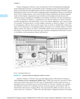 Project management software is also an important tool for developing and integrating
project planning documents, executing the project management plan and related project
plans, monitoring and controlling project activities, and performing integrated change control.
Small project teams can use low-end or midrange project management software to coordinate
their work. For large projects, such as the Olympic Games described in the Media Snapshot
earlier in this chapter, organizations may benefit most from high-end tools that provide
enterprise project management capabilities and integrate all aspects of project management.
As you learned in Chapter 1, organizations can also use software to assist in project
portfolio management and optimization. Users can evaluate alignment, risk, and net value
of a portfolio of projects given a certain budget constraint, as shown in Figure 1-5. Portfo-
lio management software often provides many types of charts or dashboards to help man-
agers see the big picture in managing portfolios of projects. For example, Figure 4-9 shows
column charts, bar charts, pie charts, and bubble charts from www.projectmanager.com.
All projects can benefit from using some type of project management information system
to coordinate and communicate project information.
Another category of software that can help align projects with business strategy is
called business service management (BSM) tools. “BSM tools track the execution of busi-
ness process flows and expose how the state of supporting IT systems and resources is
impacting end-to-end business process performance in real time. Consider, for example,
the difference between IT working to increase network capacity and having IT able to
demonstrate that because of their efforts, they increased the ability to process new cus-
tomer orders by 15 percent.”15
BSM tools can help improve alignment between IT projects
Source: www.projectmanager.com
FIGURE 4-9 Sample portfolio management software screens
176
Chapter 4
Copyright 2012 Cengage Learning. All Rights Reserved. May not be copied, scanned, or duplicated, in whole or in part.
 