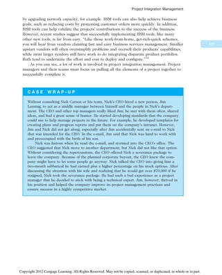 by upgrading network capacity, for example. BSM tools can also help achieve business
goals, such as reducing costs by processing customer orders more quickly. In addition,
BSM tools can help validate the projects’ contributions to the success of the business.
However, recent studies suggest that successfully implementing BSM tools, like many
other new tools, is far from easy. “Like those work-from-home, get-rich-quick schemes,
you will hear from vendors claiming fast and easy business services management. Smaller
upstart vendors will often oversimplify problems and oversell their products’ capabilities,
while most larger vendors still have work to do integrating disparate product portfolios.
Both tend to understate the effort and cost to deploy and configure.”16
As you can see, a lot of work is involved in project integration management. Project
managers and their teams must focus on pulling all the elements of a project together to
successfully complete it.
C A S E W R A P - U P
Without consulting Nick Carson or his team, Nick’s CEO hired a new person, Jim
Lansing, to act as a middle manager between himself and the people in Nick’s depart-
ment. The CEO and other top managers really liked Jim; he met with them often, shared
ideas, and had a great sense of humor. He started developing standards that the company
could use to help manage projects in the future. For example, he developed templates for
creating plans and progress reports and put them on the company’s intranet. However,
Jim and Nick did not get along, especially after Jim accidentally sent an e-mail to Nick
that was intended for the CEO. In the e-mail, Jim said that Nick was hard to work with
and preoccupied with the birth of his son.
Nick was furious when he read the e-mail, and stormed into the CEO’s office. The
CEO suggested that Nick move to another department, but Nick did not like that option.
Without considering the repercussions, the CEO offered Nick a severance package to
leave the company. Because of the planned corporate buyout, the CEO knew the com-
pany might have to let some people go anyway. Nick talked the CEO into giving him a
two-month sabbatical he had earned plus a higher percentage on his stock options. After
discussing the situation with his wife and realizing that he would get over $70,000 if he
resigned, Nick took the severance package. He had such a bad experience as a project
manager that he decided to stick with being a technical expert. Jim, however, thrived in
his position and helped the company improve its project management practices and
ensure success in a highly competitive market.
177
Project Integration Management
Copyright 2012 Cengage Learning. All Rights Reserved. May not be copied, scanned, or duplicated, in whole or in part.
 