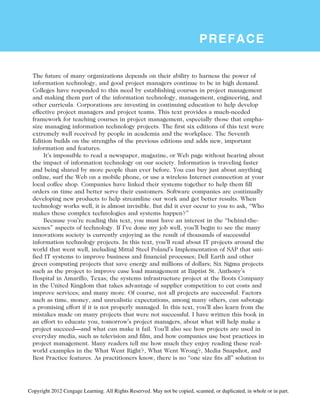 PREFACE
The future of many organizations depends on their ability to harness the power of
information technology, and good project managers continue to be in high demand.
Colleges have responded to this need by establishing courses in project management
and making them part of the information technology, management, engineering, and
other curricula. Corporations are investing in continuing education to help develop
effective project managers and project teams. This text provides a much-needed
framework for teaching courses in project management, especially those that empha-
size managing information technology projects. The first six editions of this text were
extremely well received by people in academia and the workplace. The Seventh
Edition builds on the strengths of the previous editions and adds new, important
information and features.
It’s impossible to read a newspaper, magazine, or Web page without hearing about
the impact of information technology on our society. Information is traveling faster
and being shared by more people than ever before. You can buy just about anything
online, surf the Web on a mobile phone, or use a wireless Internet connection at your
local coffee shop. Companies have linked their systems together to help them fill
orders on time and better serve their customers. Software companies are continually
developing new products to help streamline our work and get better results. When
technology works well, it is almost invisible. But did it ever occur to you to ask, “Who
makes these complex technologies and systems happen?”
Because you’re reading this text, you must have an interest in the “behind-the-
scenes” aspects of technology. If I’ve done my job well, you’ll begin to see the many
innovations society is currently enjoying as the result of thousands of successful
information technology projects. In this text, you’ll read about IT projects around the
world that went well, including Mittal Steel Poland’s Implementation of SAP that uni-
fied IT systems to improve business and financial processes; Dell Earth and other
green computing projects that save energy and millions of dollars; Six Sigma projects
such as the project to improve case load management at Baptist St. Anthony’s
Hospital in Amarillo, Texas; the systems infrastructure project at the Boots Company
in the United Kingdom that takes advantage of supplier competition to cut costs and
improve services; and many more. Of course, not all projects are successful. Factors
such as time, money, and unrealistic expectations, among many others, can sabotage
a promising effort if it is not properly managed. In this text, you’ll also learn from the
mistakes made on many projects that were not successful. I have written this book in
an effort to educate you, tomorrow’s project managers, about what will help make a
project succeed—and what can make it fail. You’ll also see how projects are used in
everyday media, such as television and film, and how companies use best practices in
project management. Many readers tell me how much they enjoy reading these real-
world examples in the What Went Right?, What Went Wrong?, Media Snapshot, and
Best Practice features. As practitioners know, there is no “one size fits all” solution to
Copyright 2012 Cengage Learning. All Rights Reserved. May not be copied, scanned, or duplicated, in whole or in part.
 