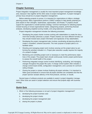 Chapter Summary
Project integration management is usually the most important project management knowledge
area, because it ties together all the other areas of project management. A project manager’s
primary focus should be on project integration management.
Before selecting projects to pursue, it is important for organizations to follow a strategic
planning process. Many organizations perform a SWOT analysis to help identify potential pro-
jects based on their strengths, weaknesses, opportunities, and threats. IT projects should
support the organization’s overall business strategy. Common techniques for selecting projects
include focusing on broad organizational needs, categorizing projects, performing financial
analyses, developing weighted scoring models, and using balanced scorecards.
Project integration management includes the following processes:
• Developing the project charter involves working with stakeholders to create the docu-
ment that formally authorizes a project. Project charters can have different formats, but
they should include basic project information and signatures of key stakeholders.
• Developing the project management plan involves coordinating all planning efforts to
create a consistent, coherent document. The main purpose of project plans is to
facilitate action.
• Directing and managing project work involves carrying out the project plans by per-
forming the activities included in it. Project plan execution usually requires the majority
of a project’s budget.
• Monitoring and controlling project work is necessary to meet the performance objec-
tives of the project. The project team should continuously monitor project performance
to assess the overall health of the project.
• Performing integrated change control involves identifying, evaluating, and managing
changes throughout the project life cycle. A change control system often includes a
change control board (CCB), configuration management, and a process for communi-
cating changes.
• Closing the project or phase involves finalizing all project activities. It is important to
follow good procedures to ensure that all project activities are completed and that the
project sponsor accepts delivery of the final products, services, or results.
Several types of software products are available to assist in project integration manage-
ment. Other tools can assist in project selection and ensure that projects align with business
strategy.
Quick Quiz
1. Which of the following processes is not part of project integration management?
a. developing the project business case
b. developing the project charter
c. developing the project management plan
d. closing the project or phase
178
Chapter 4
Copyright 2012 Cengage Learning. All Rights Reserved. May not be copied, scanned, or duplicated, in whole or in part.
 