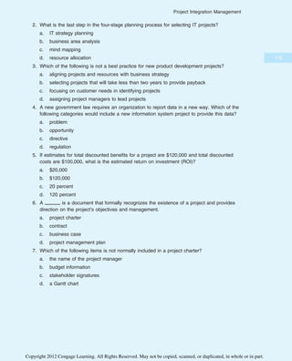 2. What is the last step in the four-stage planning process for selecting IT projects?
a. IT strategy planning
b. business area analysis
c. mind mapping
d. resource allocation
3. Which of the following is not a best practice for new product development projects?
a. aligning projects and resources with business strategy
b. selecting projects that will take less than two years to provide payback
c. focusing on customer needs in identifying projects
d. assigning project managers to lead projects
4. A new government law requires an organization to report data in a new way. Which of the
following categories would include a new information system project to provide this data?
a. problem
b. opportunity
c. directive
d. regulation
5. If estimates for total discounted benefits for a project are $120,000 and total discounted
costs are $100,000, what is the estimated return on investment (ROI)?
a. $20,000
b. $120,000
c. 20 percent
d. 120 percent
6. A is a document that formally recognizes the existence of a project and provides
direction on the project’s objectives and management.
a. project charter
b. contract
c. business case
d. project management plan
7. Which of the following items is not normally included in a project charter?
a. the name of the project manager
b. budget information
c. stakeholder signatures
d. a Gantt chart
179
Project Integration Management
Copyright 2012 Cengage Learning. All Rights Reserved. May not be copied, scanned, or duplicated, in whole or in part.
 