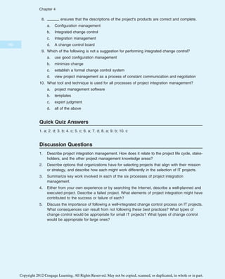 8. ensures that the descriptions of the project’s products are correct and complete.
a. Configuration management
b. Integrated change control
c. Integration management
d. A change control board
9. Which of the following is not a suggestion for performing integrated change control?
a. use good configuration management
b. minimize change
c. establish a formal change control system
d. view project management as a process of constant communication and negotiation
10. What tool and technique is used for all processes of project integration management?
a. project management software
b. templates
c. expert judgment
d. all of the above
Quick Quiz Answers
1. a; 2. d; 3. b; 4. c; 5. c; 6. a; 7. d; 8. a; 9. b; 10. c
Discussion Questions
1. Describe project integration management. How does it relate to the project life cycle, stake-
holders, and the other project management knowledge areas?
2. Describe options that organizations have for selecting projects that align with their mission
or strategy, and describe how each might work differently in the selection of IT projects.
3. Summarize key work involved in each of the six processes of project integration
management.
4. Either from your own experience or by searching the Internet, describe a well-planned and
executed project. Describe a failed project. What elements of project integration might have
contributed to the success or failure of each?
5. Discuss the importance of following a well-integrated change control process on IT projects.
What consequences can result from not following these best practices? What types of
change control would be appropriate for small IT projects? What types of change control
would be appropriate for large ones?
180
Chapter 4
Copyright 2012 Cengage Learning. All Rights Reserved. May not be copied, scanned, or duplicated, in whole or in part.
 