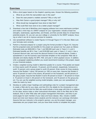 Exercises
1. Write a short paper based on the chapter’s opening case. Answer the following questions:
a. What do you think the real problem was in this case?
b. Does the case present a realistic scenario? Why or why not?
c. Was Nick Carson a good project manager? Why or why not?
d. What should top management have done to help Nick?
e. What could Nick have done to be a better project manager?
2. Download a free trial of MindView mind mapping software from www.matchware.com/itpm
and create a mind map of a SWOT analysis for your organization. Include at least two
strengths, weaknesses, opportunities, and threats, and then provide ideas for at least three
potential projects. Or, you can use your college or university for the SWOT analysis, focus-
ing on what it can do to improve services for students.
3. Use spreadsheet software to create Figures 4-4 through Figure 4-7 in this text. Make sure
your formulas work correctly.
4. Perform a financial analysis for a project using the format provided in Figure 4-5. Assume
that the projected costs and benefits for this project are spread over four years as follows:
Estimated costs are $200,000 in Year 1 and $30,000 each year in Years 2, 3, and 4.
Estimated benefits are $0 in Year 1 and $100,000 each year in Years 2, 3, and 4. Use a
9 percent discount rate, and round the discount factors to two decimal places. Create a
spreadsheet or use the business case financials template on the companion Web site to
calculate and clearly display the NPV, ROI, and year in which payback occurs. In addition,
write a paragraph explaining whether you would recommend investing in this project, based
on your financial analysis.
5. Create a weighted scoring model to determine grades for a course. Final grades are based
on three exams worth 20 percent, 15 percent, and 25 percent, respectively; homework is
worth 15 percent; and a group project is worth 25 percent. Enter scores for three students.
Assume that Student 1 earns 100 percent (or 100) on every item. Assume that Student 2
earns 70 percent on each of the exams, 80 percent on the homework, and 95 percent on
the group project. Assume that Student 3 earns 90 percent on Exam 1, 80 percent on Exam
2, 75 percent on Exam 3, 80 percent on the homework, and 70 percent on the group proj-
ect. You can use the weighted scoring model template, create your own spreadsheet, or
make the matrix by hand.
6. Develop an outline (major headings and subheadings only) for a project management plan
to create a Web site for your class, and then fill in the details for the introduction or over-
view section. Assume that this Web site would include a home page with links to a syllabus
for the class, lecture notes or other instructional information, links to the Web site for this
textbook, links to other Web sites with project management information, and links to per-
sonal pages for each member of your class and future classes. Also, include a bulletin
board and chat room feature where students and the instructor can exchange information.
Assume that your instructor is the project’s sponsor, you are the project manager, your
classmates are your project team, and you have three months to complete the project.
181
Project Integration Management
Copyright 2012 Cengage Learning. All Rights Reserved. May not be copied, scanned, or duplicated, in whole or in part.
 