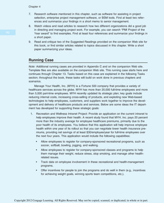 7. Research software mentioned in this chapter, such as software for assisting in project
selection, enterprise project management software, or BSM tools. Find at least two refer-
ences and summarize your findings in a short memo to senior management.
8. Watch videos and read articles to research how two different organizations did a good job
in directing and managing project work. For example, you can search “PMI Project of the
Year award” to find examples. Find at least four references and summarize your findings in
a short paper.
9. Read and critique two of the Suggested Readings provided on the companion Web site for
this book, or find similar articles related to topics discussed in this chapter. Write a short
paper summarizing your ideas.
Running Case
Note: Additional running cases are provided in Appendix C and on the companion Web site.
Template files are also available on the companion Web site. This running case starts here and
continues through Chapter 13. Tasks based on this case are explained in the following Tasks
section; throughout the book, these tasks will build on work done in previous chapters and
scenarios.
Manage Your Health, Inc. (MYH) is a Fortune 500 company that provides a variety of
healthcare services across the globe. MYH has more than 20,000 full-time employees and more
than 5,000 part-time employees. MYH recently updated its strategic plan; key goals include
reducing internal costs, increasing cross-selling of products, and exploiting new Web-based
technologies to help employees, customers, and suppliers work together to improve the devel-
opment and delivery of healthcare products and services. Below are some ideas the IT depart-
ment has developed for supporting these strategic goals:
1. Recreation and Wellness Intranet Project: Provide an application on the current intranet to
help employees improve their health. A recent study found that MYH, Inc. pays 20 percent
more than the industry average for employee healthcare premiums, primarily due to the
poor health of its employees. You believe that this application will help improve employee
health within one year of its rollout so that you can negotiate lower health insurance pre-
miums, providing net savings of at least $30/employee/year for full-time employees over
the next four years. This application would include the following capabilities:
• Allow employees to register for company-sponsored recreational programs, such as
soccer, softball, bowling, jogging, and walking.
• Allow employees to register for company-sponsored classes and programs to help
them manage their weight, reduce stress, stop smoking, and manage other health-
related issues.
• Track data on employee involvement in these recreational and health-management
programs.
• Offer incentives for people to join the programs and do well in them (e.g., incentives
for achieving weight goals, winning sports team competitions, etc.).
182
Chapter 4
Copyright 2012 Cengage Learning. All Rights Reserved. May not be copied, scanned, or duplicated, in whole or in part.
 