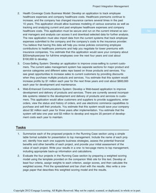 2. Health Coverage Costs Business Model: Develop an application to track employee
healthcare expenses and company healthcare costs. Healthcare premiums continue to
increase, and the company has changed insurance carriers several times in the past
10 years. This application should allow business modeling of various scenarios as well as
tracking and analyzing current and past employee healthcare expenses and company
healthcare costs. This application must be secure and run on the current intranet so sev-
eral managers and analysts can access it and download selected data for further analysis.
The new application must also import data from the current systems that track employee
expenses submitted to the company and the company’s costs to the insurance provider.
You believe that having this data will help you revise policies concerning employee
contributions to healthcare premiums and help you negotiate for lower premiums with
insurance companies. You estimate that this application would save your company about
$20/employee/year for full-time employees over the next four years and cost about
$100,000 to develop.
3. Cross-Selling System: Develop an application to improve cross-selling to current custo-
mers. The current sales management system has separate sections for major product and
service categories and different sales reps based on those products and services. You
see great opportunities to increase sales to current customers by providing discounts
when they purchase multiple products and services. You estimate that this system would
increase profits by $1 million each year for the next three years and cost about $800,000
each year for development and maintenance.
4. Web-Enhanced Communications System: Develop a Web-based application to improve
development and delivery of products and services. There are currently several incompat-
ible systems related to the development and delivery of products and services to custo-
mers. This application would allow customers and suppliers to provide suggestions, enter
orders, view the status and history of orders, and use electronic commerce capabilities to
purchase and sell their products. You estimate that this system would save your company
about $2 million each year for three years after implementation. You estimate that the
system will take one year and $3 million to develop and require 20 percent of develop-
ment costs each year to maintain.
Tasks
1. Summarize each of the proposed projects in the Running Case section using a simple
table format suitable for presentation to top management. Include the name of each proj-
ect, identify how each one supports business strategies, assess the potential financial
benefits and other benefits of each project, and provide your initial assessment of the
value of each project. Write your results in a one- to two-page memo to top management,
including appropriate back-up information and calculations.
2. Evaluate the four projects in the Running Case section by preparing a weighted scoring
model using the template provided on the companion Web site for this text. Develop at
least four criteria, assign weights to each criterion, assign scores, and then calculate the
weighted scores. Print the spreadsheet and bar chart with the results. Also write a one-
page paper that describes this weighted scoring model and the results.
183
Project Integration Management
Copyright 2012 Cengage Learning. All Rights Reserved. May not be copied, scanned, or duplicated, in whole or in part.
 