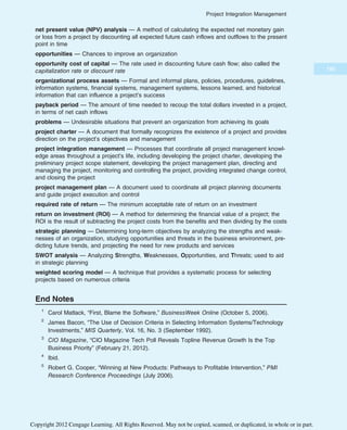 net present value (NPV) analysis — A method of calculating the expected net monetary gain
or loss from a project by discounting all expected future cash inflows and outflows to the present
point in time
opportunities — Chances to improve an organization
opportunity cost of capital — The rate used in discounting future cash flow; also called the
capitalization rate or discount rate
organizational process assets — Formal and informal plans, policies, procedures, guidelines,
information systems, financial systems, management systems, lessons learned, and historical
information that can influence a project’s success
payback period — The amount of time needed to recoup the total dollars invested in a project,
in terms of net cash inflows
problems — Undesirable situations that prevent an organization from achieving its goals
project charter — A document that formally recognizes the existence of a project and provides
direction on the project’s objectives and management
project integration management — Processes that coordinate all project management knowl-
edge areas throughout a project’s life, including developing the project charter, developing the
preliminary project scope statement, developing the project management plan, directing and
managing the project, monitoring and controlling the project, providing integrated change control,
and closing the project
project management plan — A document used to coordinate all project planning documents
and guide project execution and control
required rate of return — The minimum acceptable rate of return on an investment
return on investment (ROI) — A method for determining the financial value of a project; the
ROI is the result of subtracting the project costs from the benefits and then dividing by the costs
strategic planning — Determining long-term objectives by analyzing the strengths and weak-
nesses of an organization, studying opportunities and threats in the business environment, pre-
dicting future trends, and projecting the need for new products and services
SWOT analysis — Analyzing Strengths, Weaknesses, Opportunities, and Threats; used to aid
in strategic planning
weighted scoring model — A technique that provides a systematic process for selecting
projects based on numerous criteria
End Notes
1
Carol Matlack, “First, Blame the Software,” BusinessWeek Online (October 5, 2006).
2
James Bacon, “The Use of Decision Criteria in Selecting Information Systems/Technology
Investments,” MIS Quarterly, Vol. 16, No. 3 (September 1992).
3
CIO Magazine, “CIO Magazine Tech Poll Reveals Topline Revenue Growth Is the Top
Business Priority” (February 21, 2012).
4
Ibid.
5
Robert G. Cooper, “Winning at New Products: Pathways to Profitable Intervention,” PMI
Research Conference Proceedings (July 2006).
185
Project Integration Management
Copyright 2012 Cengage Learning. All Rights Reserved. May not be copied, scanned, or duplicated, in whole or in part.
 