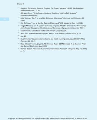 6
Dennis J. Cohen and Robert J. Graham, The Project Manager’s MBA, San Francisco,
Jossey-Bass (2001), p. 31.
7
CIO View Corp., “White Papers: Business Benefits of Utilizing ROI Analysis,”
InformationWeek (2007).
8
Jake Widman, “Big IT to small biz: Listen up, little dudes!” Computerworld (January 24,
2008).
9
Eric Berkman, “How to Use the Balanced Scorecard,” CIO Magazine (May 15, 2002).
10
Fragan Milosevic and A. Ozbay, “Delivering Projects: What the Winners Do,” Proceedings
of the Project Management Institute Annual Seminars  Symposium (November 2001).
11
Sarah Parkes, “Crosstown Traffic,” PM Network (August 2004).
12
Ross Foti, “The Best Winter Olympics, Period,” PM Network (January 2004), p. 23.
13
Ibid, 23.
14
Stuart Corner, “Governments must act to cut mobile roaming costs, says OECD,” ITWire
(February 22, 2012).
15
Mary Johnson Turner, Beyond ITIL: Process-Aware BSM Connects IT to Business Priori-
ties, Summit Strategies, (July 2005).
16
Michael Biddick, “Uncertain Future,” InformationWeek Research  Reports (May 12, 2008),
p. 47.
186
Chapter 4
Copyright 2012 Cengage Learning. All Rights Reserved. May not be copied, scanned, or duplicated, in whole or in part.
 