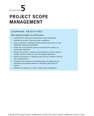 C H A P T E R 5
PROJECT SCOPE
MANAGEMENT
L E A R N I N G O B J E C T I V E S
After reading this chapter, you will be able to:
• Understand the importance of good project scope management
• Describe the process of planning scope management
• Discuss methods for collecting and documenting requirements to meet
stakeholder needs and expectations
• Explain the scope definition process and describe the contents of a
project scope statement
• Discuss the process for creating a work breakdown structure using the
analogy, top-down, bottom-up, and mind-mapping approaches
• Explain the importance of validating scope and how it relates to defining
and controlling scope
• Understand the importance of controlling scope and approaches for
preventing scope-related problems on information technology (IT)
projects
• Describe how software can assist in project scope management
Copyright 2012 Cengage Learning. All Rights Reserved. May not be copied, scanned, or duplicated, in whole or in part.
 