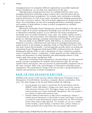 managing projects. By seeing how different organizations successfully implement
project management, you can help your organization do the same.
Although project management has been an established field for many years,
managing information technology projects requires ideas and information that go
beyond standard project management. For example, many information technology
projects fail because of a lack of user input, incomplete and changing requirements,
and a lack of executive support. This book includes suggestions for dealing with these
issues. New technologies can also aid in managing information technology projects,
and examples of using software to assist in project management are included
throughout the book.
Information Technology Project Management, Seventh Edition, is the only text-
book to apply all 10 project management knowledge areas and all five process groups
to information technology projects. As you will learn, the project management
knowledge areas are project integration, scope, time, cost, quality, human resource,
communications, risk, procurement, and stakeholder management. The five process
groups are initiating, planning, executing, monitoring and controlling, and closing.
This text builds on the PMBOK®
Guide, Fifth Edition, an American National
Standard, to provide a solid framework and context for managing information tech-
nology projects. It also includes an appendix, Guide to Using Microsoft Project 2010,
that many readers find invaluable. A second appendix provides advice on earning and
maintaining Project Management Professional (PMP) certification from the Project
Management Institute (PMI) as well as information on other certification programs,
such as CompTIA’s Projectþ certification. A third appendix provides additional case
studies and information on using simulation and mind-mapping software to help
readers apply their project management skills.
Information Technology Project Management, Seventh Edition, provides practical
lessons in project management for students and practitioners alike. By weaving
together theory and practice, this text presents an understandable, integrated view of
the many concepts, skills, tools, and techniques of information technology project
management. The comprehensive design of the text provides a strong foundation for
students and practitioners in project management.
N E W T O T H E S E V E N T H E D I T I O N
Building on the success of the previous editions, Information Technology Project
Management, Seventh Edition, introduces a uniquely effective combination of fea-
tures. The main changes in the Seventh Edition include the following:
• Several changes were made to synchronize the Seventh Edition with the
PMBOK®
Guide, Fifth Edition. Changes were made based on the exposure
draft released in February 2012. The biggest change was the addition of a
tenth knowledge area, Project Stakeholder Management. This text includes a
new chapter to address this important topic.
• Includes additional information on agile project management. Chapter 2
includes general information on this popular concept, and Chapter 3 provides
a second case study illustrating the outputs produced for the JWD Consulting
project when using an agile approach. For example, you can see a sample
product backlog, a sprint backlog, a burndown chart, and key artifacts or
outputs produced when using Scrum, the most popular agile method.
xx Preface
Copyright 2012 Cengage Learning. All Rights Reserved. May not be copied, scanned, or duplicated, in whole or in part.
 