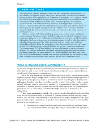 O P E N I N G C A S E
Kim Nguyen was leading a meeting to create the work breakdown structure (WBS) for
her company’s IT upgrade project. This project was necessary because of several high-
priority, Internet-based applications the company was developing. The IT upgrade project
involved creating and implementing a plan to make all employees’ IT assets meet new
corporate standards within nine months. These standards specified the minimum
requirements for each desktop or laptop computer, including the type of processor,
amount of memory, hard disk size, type of network connection, and software. Kim knew
that to perform the upgrades, the project team would first have to create a detailed
inventory of all the current hardware, networks, and software in the entire company of
2,000 employees.
Kim had worked with other stakeholders to develop a project charter and initial
scope statement. The project charter included rough cost and schedule estimates for the
project and signatures of key stakeholders; the initial scope statement provided a start in
defining the hardware, software, and network requirements as well as other information
related to the project scope. Kim called a meeting with her project team and other
stakeholders to further define the scope of the project. She wanted to get everyone’s ideas
on what the project involved, who would do what, and how they could avoid scope creep.
The company’s new CEO, Walter Schmidt, was known for keeping a close eye on major
projects. The company had started using a new project management information system
that let everyone know the status of projects at a detailed and high level. Kim knew that a
good WBS was the foundation for scope, time, and cost performance, but she had never led a
team in creating one or allocating costs based on a WBS. Where should she begin?
WHAT IS PROJECT SCOPE MANAGEMENT?
Recall from Chapter 1 that several factors are associated with project success. Many of
these factors, such as user involvement, clear business objectives, and optimized scope,
are elements of project scope management.
One of the most important and most difficult aspects of project management is defin-
ing the scope of a project. Scope refers to all the work involved in creating the products of
the project and the processes used to create them. Recall from Chapter 2 that the term
deliverable describes a product created as part of a project. Deliverables can be product-
related, such as a piece of hardware or software, or process-related, such as a planning
document or meeting minutes. Project stakeholders must agree what the products of the
project are and, to some extent, how they should be produced to define all of the
deliverables.
Project scope management includes the processes involved in defining and controlling
what work is or is not included in a project. It ensures that the project team and stake-
holders have the same understanding of what products the project will produce and what
processes the project team will use to produce them. Six main processes are involved in
project scope management:
1. Planning scope management involves determining how the project’s scope
and requirements will be managed. The project team works with appropriate
188
Chapter 5
Copyright 2012 Cengage Learning. All Rights Reserved. May not be copied, scanned, or duplicated, in whole or in part.
 