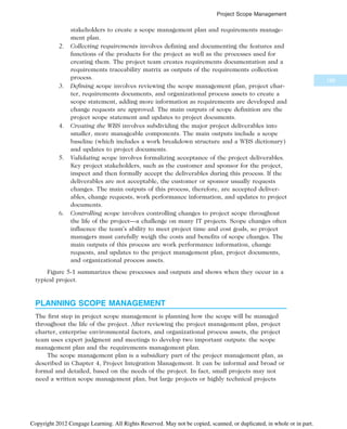 stakeholders to create a scope management plan and requirements manage-
ment plan.
2. Collecting requirements involves defining and documenting the features and
functions of the products for the project as well as the processes used for
creating them. The project team creates requirements documentation and a
requirements traceability matrix as outputs of the requirements collection
process.
3. Defining scope involves reviewing the scope management plan, project char-
ter, requirements documents, and organizational process assets to create a
scope statement, adding more information as requirements are developed and
change requests are approved. The main outputs of scope definition are the
project scope statement and updates to project documents.
4. Creating the WBS involves subdividing the major project deliverables into
smaller, more manageable components. The main outputs include a scope
baseline (which includes a work breakdown structure and a WBS dictionary)
and updates to project documents.
5. Validating scope involves formalizing acceptance of the project deliverables.
Key project stakeholders, such as the customer and sponsor for the project,
inspect and then formally accept the deliverables during this process. If the
deliverables are not acceptable, the customer or sponsor usually requests
changes. The main outputs of this process, therefore, are accepted deliver-
ables, change requests, work performance information, and updates to project
documents.
6. Controlling scope involves controlling changes to project scope throughout
the life of the project—a challenge on many IT projects. Scope changes often
influence the team’s ability to meet project time and cost goals, so project
managers must carefully weigh the costs and benefits of scope changes. The
main outputs of this process are work performance information, change
requests, and updates to the project management plan, project documents,
and organizational process assets.
Figure 5-1 summarizes these processes and outputs and shows when they occur in a
typical project.
PLANNING SCOPE MANAGEMENT
The first step in project scope management is planning how the scope will be managed
throughout the life of the project. After reviewing the project management plan, project
charter, enterprise environmental factors, and organizational process assets, the project
team uses expert judgment and meetings to develop two important outputs: the scope
management plan and the requirements management plan.
The scope management plan is a subsidiary part of the project management plan, as
described in Chapter 4, Project Integration Management. It can be informal and broad or
formal and detailed, based on the needs of the project. In fact, small projects may not
need a written scope management plan, but large projects or highly technical projects
189
Project Scope Management
Copyright 2012 Cengage Learning. All Rights Reserved. May not be copied, scanned, or duplicated, in whole or in part.
 