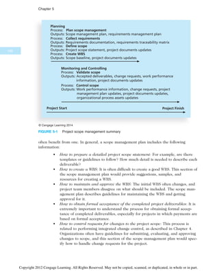 often benefit from one. In general, a scope management plan includes the following
information:
• How to prepare a detailed project scope statement: For example, are there
templates or guidelines to follow? How much detail is needed to describe each
deliverable?
• How to create a WBS: It is often difficult to create a good WBS. This section of
the scope management plan would provide suggestions, samples, and
resources for creating a WBS.
• How to maintain and approve the WBS: The initial WBS often changes, and
project team members disagree on what should be included. The scope man-
agement plan describes guidelines for maintaining the WBS and getting
approval for it.
• How to obtain formal acceptance of the completed project deliverables: It is
extremely important to understand the process for obtaining formal accep-
tance of completed deliverables, especially for projects in which payments are
based on formal acceptance.
• How to control requests for changes to the project scope: This process is
related to performing integrated change control, as described in Chapter 4.
Organizations often have guidelines for submitting, evaluating, and approving
changes to scope, and this section of the scope management plan would spec-
ify how to handle change requests for the project.
Planning
Process: Plan scope management
Outputs: Scope management plan, requirements management plan
Process: Collect requirements
Outputs: Requirements documentation, requirements traceability matrix
Process: Define scope
Outputs: Project scope statement, project documents updates
Process: Create WBS
Outputs: Scope baseline, project documents updates
Monitoring and Controlling
Process: Validate scope
Outputs: Accepted deliverables, change requests, work performance
information, project documents updates
Process: Control scope
Outputs: Work performance information, change requests, project
management plan updates, project documents updates,
organizational process assets updates
Project Start Project Finish
© Cengage Learning 2014
FIGURE 5-1 Project scope management summary
190
Chapter 5
Copyright 2012 Cengage Learning. All Rights Reserved. May not be copied, scanned, or duplicated, in whole or in part.
 