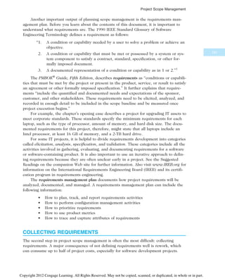 Another important output of planning scope management is the requirements man-
agement plan. Before you learn about the contents of this document, it is important to
understand what requirements are. The 1990 IEEE Standard Glossary of Software
Engineering Terminology defines a requirement as follows:
“1. A condition or capability needed by a user to solve a problem or achieve an
objective.
2. A condition or capability that must be met or possessed by a system or sys-
tem component to satisfy a contract, standard, specification, or other for-
mally imposed document.
3. A documented representation of a condition or capability as in 1 or 2.”1
The PMBOK®
Guide, Fifth Edition, describes requirements as “conditions or capabili-
ties that must be met by the project or present in the product, service, or result to satisfy
an agreement or other formally imposed specification.” It further explains that require-
ments “include the quantified and documented needs and expectations of the sponsor,
customer, and other stakeholders. These requirements need to be elicited, analyzed, and
recorded in enough detail to be included in the scope baseline and be measured once
project execution begins.”
For example, the chapter’s opening case describes a project for upgrading IT assets to
meet corporate standards. These standards specify the minimum requirements for each
laptop, such as the type of processor, amount of memory, and hard disk size. The docu-
mented requirements for this project, therefore, might state that all laptops include an
Intel processor, at least 16 GB of memory, and a 2-TB hard drive.
For some IT projects, it is helpful to divide requirements development into categories
called elicitation, analysis, specification, and validation. These categories include all the
activities involved in gathering, evaluating, and documenting requirements for a software
or software-containing product. It is also important to use an iterative approach to defin-
ing requirements because they are often unclear early in a project. See the Suggested
Readings on the companion Web site for further information. Also visit www.IREB.org for
information on the International Requirements Engineering Board (IREB) and its certifi-
cation program in requirements engineering.
The requirements management plan documents how project requirements will be
analyzed, documented, and managed. A requirements management plan can include the
following information:
• How to plan, track, and report requirements activities
• How to perform configuration management activities
• How to prioritize requirements
• How to use product metrics
• How to trace and capture attributes of requirements
COLLECTING REQUIREMENTS
The second step in project scope management is often the most difficult: collecting
requirements. A major consequence of not defining requirements well is rework, which
can consume up to half of project costs, especially for software development projects.
191
Project Scope Management
Copyright 2012 Cengage Learning. All Rights Reserved. May not be copied, scanned, or duplicated, in whole or in part.
 