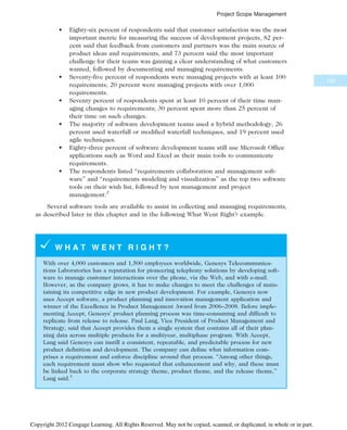 • Eighty-six percent of respondents said that customer satisfaction was the most
important metric for measuring the success of development projects, 82 per-
cent said that feedback from customers and partners was the main source of
product ideas and requirements, and 73 percent said the most important
challenge for their teams was gaining a clear understanding of what customers
wanted, followed by documenting and managing requirements.
• Seventy-five percent of respondents were managing projects with at least 100
requirements; 20 percent were managing projects with over 1,000
requirements.
• Seventy percent of respondents spent at least 10 percent of their time man-
aging changes to requirements; 30 percent spent more than 25 percent of
their time on such changes.
• The majority of software development teams used a hybrid methodology, 26
percent used waterfall or modified waterfall techniques, and 19 percent used
agile techniques.
• Eighty-three percent of software development teams still use Microsoft Office
applications such as Word and Excel as their main tools to communicate
requirements.
• The respondents listed “requirements collaboration and management soft-
ware” and “requirements modeling and visualization” as the top two software
tools on their wish list, followed by test management and project
management.2
Several software tools are available to assist in collecting and managing requirements,
as described later in this chapter and in the following What Went Right? example.
W H A T W E N T R I G H T ?
With over 4,000 customers and 1,500 employees worldwide, Genesys Telecommunica-
tions Laboratories has a reputation for pioneering telephony solutions by developing soft-
ware to manage customer interactions over the phone, via the Web, and with e-mail.
However, as the company grows, it has to make changes to meet the challenges of main-
taining its competitive edge in new product development. For example, Genesys now
uses Accept software, a product planning and innovation management application and
winner of the Excellence in Product Management Award from 2006–2008. Before imple-
menting Accept, Genesys’ product planning process was time-consuming and difficult to
replicate from release to release. Paul Lang, Vice President of Product Management and
Strategy, said that Accept provides them a single system that contains all of their plan-
ning data across multiple products for a multiyear, multiphase program. With Accept,
Lang said Genesys can instill a consistent, repeatable, and predictable process for new
product definition and development. The company can define what information com-
prises a requirement and enforce discipline around that process. “Among other things,
each requirement must show who requested that enhancement and why, and these must
be linked back to the corporate strategy theme, product theme, and the release theme,”
Lang said.3
193
Project Scope Management
Copyright 2012 Cengage Learning. All Rights Reserved. May not be copied, scanned, or duplicated, in whole or in part.
 
