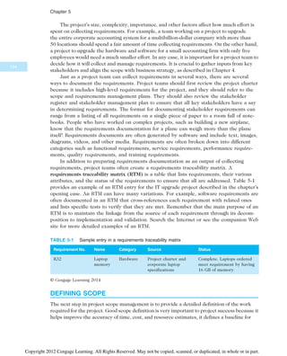 The project’s size, complexity, importance, and other factors affect how much effort is
spent on collecting requirements. For example, a team working on a project to upgrade
the entire corporate accounting system for a multibillion-dollar company with more than
50 locations should spend a fair amount of time collecting requirements. On the other hand,
a project to upgrade the hardware and software for a small accounting firm with only five
employees would need a much smaller effort. In any case, it is important for a project team to
decide how it will collect and manage requirements. It is crucial to gather inputs from key
stakeholders and align the scope with business strategy, as described in Chapter 4.
Just as a project team can collect requirements in several ways, there are several
ways to document the requirements. Project teams should first review the project charter
because it includes high-level requirements for the project, and they should refer to the
scope and requirements management plans. They should also review the stakeholder
register and stakeholder management plan to ensure that all key stakeholders have a say
in determining requirements. The format for documenting stakeholder requirements can
range from a listing of all requirements on a single piece of paper to a room full of note-
books. People who have worked on complex projects, such as building a new airplane,
know that the requirements documentation for a plane can weigh more than the plane
itself! Requirements documents are often generated by software and include text, images,
diagrams, videos, and other media. Requirements are often broken down into different
categories such as functional requirements, service requirements, performance require-
ments, quality requirements, and training requirements.
In addition to preparing requirements documentation as an output of collecting
requirements, project teams often create a requirements traceability matrix. A
requirements traceability matrix (RTM) is a table that lists requirements, their various
attributes, and the status of the requirements to ensure that all are addressed. Table 5-1
provides an example of an RTM entry for the IT upgrade project described in the chapter’s
opening case. An RTM can have many variations. For example, software requirements are
often documented in an RTM that cross-references each requirement with related ones
and lists specific tests to verify that they are met. Remember that the main purpose of an
RTM is to maintain the linkage from the source of each requirement through its decom-
position to implementation and validation. Search the Internet or see the companion Web
site for more detailed examples of an RTM.
DEFINING SCOPE
The next step in project scope management is to provide a detailed definition of the work
required for the project. Good scope definition is very important to project success because it
helps improve the accuracy of time, cost, and resource estimates, it defines a baseline for
TABLE 5-1 Sample entry in a requirements traceability matrix
Requirement No. Name Category Source Status
R32 Laptop
memory
Hardware Project charter and
corporate laptop
specifications
Complete. Laptops ordered
meet requirement by having
16 GB of memory.
© Cengage Learning 2014
194
Chapter 5
Copyright 2012 Cengage Learning. All Rights Reserved. May not be copied, scanned, or duplicated, in whole or in part.
 