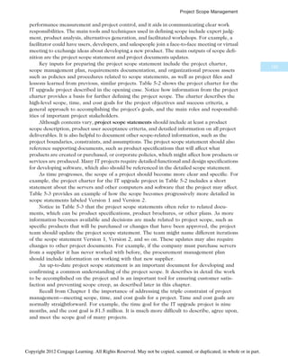 performance measurement and project control, and it aids in communicating clear work
responsibilities. The main tools and techniques used in defining scope include expert judg-
ment, product analysis, alternatives generation, and facilitated workshops. For example, a
facilitator could have users, developers, and salespeople join a face-to-face meeting or virtual
meeting to exchange ideas about developing a new product. The main outputs of scope defi-
nition are the project scope statement and project documents updates.
Key inputs for preparing the project scope statement include the project charter,
scope management plan, requirements documentation, and organizational process assets
such as policies and procedures related to scope statements, as well as project files and
lessons learned from previous, similar projects. Table 5-2 shows the project charter for the
IT upgrade project described in the opening case. Notice how information from the project
charter provides a basis for further defining the project scope. The charter describes the
high-level scope, time, and cost goals for the project objectives and success criteria, a
general approach to accomplishing the project’s goals, and the main roles and responsibil-
ities of important project stakeholders.
Although contents vary, project scope statements should include at least a product
scope description, product user acceptance criteria, and detailed information on all project
deliverables. It is also helpful to document other scope-related information, such as the
project boundaries, constraints, and assumptions. The project scope statement should also
reference supporting documents, such as product specifications that will affect what
products are created or purchased, or corporate policies, which might affect how products or
services are produced. Many IT projects require detailed functional and design specifications
for developing software, which also should be referenced in the detailed scope statement.
As time progresses, the scope of a project should become more clear and specific. For
example, the project charter for the IT upgrade project in Table 5-2 includes a short
statement about the servers and other computers and software that the project may affect.
Table 5-3 provides an example of how the scope becomes progressively more detailed in
scope statements labeled Version 1 and Version 2.
Notice in Table 5-3 that the project scope statements often refer to related docu-
ments, which can be product specifications, product brochures, or other plans. As more
information becomes available and decisions are made related to project scope, such as
specific products that will be purchased or changes that have been approved, the project
team should update the project scope statement. The team might name different iterations
of the scope statement Version 1, Version 2, and so on. These updates may also require
changes to other project documents. For example, if the company must purchase servers
from a supplier it has never worked with before, the procurement management plan
should include information on working with that new supplier.
An up-to-date project scope statement is an important document for developing and
confirming a common understanding of the project scope. It describes in detail the work
to be accomplished on the project and is an important tool for ensuring customer satis-
faction and preventing scope creep, as described later in this chapter.
Recall from Chapter 1 the importance of addressing the triple constraint of project
management—meeting scope, time, and cost goals for a project. Time and cost goals are
normally straightforward. For example, the time goal for the IT upgrade project is nine
months, and the cost goal is $1.5 million. It is much more difficult to describe, agree upon,
and meet the scope goal of many projects.
195
Project Scope Management
Copyright 2012 Cengage Learning. All Rights Reserved. May not be copied, scanned, or duplicated, in whole or in part.
 