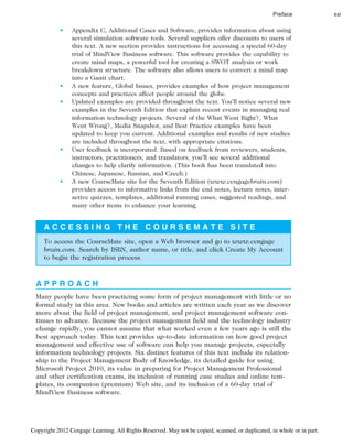 • Appendix C, Additional Cases and Software, provides information about using
several simulation software tools. Several suppliers offer discounts to users of
this text. A new section provides instructions for accessing a special 60-day
trial of MindView Business software. This software provides the capability to
create mind maps, a powerful tool for creating a SWOT analysis or work
breakdown structure. The software also allows users to convert a mind map
into a Gantt chart.
• A new feature, Global Issues, provides examples of how project management
concepts and practices affect people around the globe.
• Updated examples are provided throughout the text. You’ll notice several new
examples in the Seventh Edition that explain recent events in managing real
information technology projects. Several of the What Went Right?, What
Went Wrong?, Media Snapshot, and Best Practice examples have been
updated to keep you current. Additional examples and results of new studies
are included throughout the text, with appropriate citations.
• User feedback is incorporated. Based on feedback from reviewers, students,
instructors, practitioners, and translators, you’ll see several additional
changes to help clarify information. (This book has been translated into
Chinese, Japanese, Russian, and Czech.)
• A new CourseMate site for the Seventh Edition (www.cengagebrain.com)
provides access to informative links from the end notes, lecture notes, inter-
active quizzes, templates, additional running cases, suggested readings, and
many other items to enhance your learning.
A C C E S S I N G T H E C O U R S E M A T E S I T E
To access the CourseMate site, open a Web browser and go to www.cengage
brain.com. Search by ISBN, author name, or title, and click Create My Account
to begin the registration process.
A P P R O A C H
Many people have been practicing some form of project management with little or no
formal study in this area. New books and articles are written each year as we discover
more about the field of project management, and project management software con-
tinues to advance. Because the project management field and the technology industry
change rapidly, you cannot assume that what worked even a few years ago is still the
best approach today. This text provides up-to-date information on how good project
management and effective use of software can help you manage projects, especially
information technology projects. Six distinct features of this text include its relation-
ship to the Project Management Body of Knowledge, its detailed guide for using
Microsoft Project 2010, its value in preparing for Project Management Professional
and other certification exams, its inclusion of running case studies and online tem-
plates, its companion (premium) Web site, and its inclusion of a 60-day trial of
MindView Business software.
Preface xxi
Copyright 2012 Cengage Learning. All Rights Reserved. May not be copied, scanned, or duplicated, in whole or in part.
 