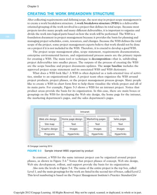 CREATING THE WORK BREAKDOWN STRUCTURE
After collecting requirements and defining scope, the next step in project scope management is
to create a work breakdown structure. A work breakdown structure (WBS) is a deliverable-
oriented grouping of the work involved in a project that defines its total scope. Because most
projects involve many people and many different deliverables, it is important to organize and
divide the work into logical parts based on how the work will be performed. The WBS is a
foundation document in project management because it provides the basis for planning and
managing project schedules, costs, resources, and changes. Because the WBS defines the total
scope of the project, some project management experts believe that work should not be done
on a project if it is not included in the WBS. Therefore, it is crucial to develop a good WBS.
The project scope management plan, scope statement, requirements documentation,
enterprise environmental factors, and organizational process assets are the primary inputs
for creating a WBS. The main tool or technique is decomposition—that is, subdividing
project deliverables into smaller pieces. The outputs of the process of creating the WBS
are the scope baseline and project documents updates. The scope baseline includes the
approved project scope statement and its associated WBS and WBS dictionary.
What does a WBS look like? A WBS is often depicted as a task-oriented tree of activi-
ties, similar to an organizational chart. A project team often organizes the WBS around
project products, project phases, or the project management process groups. Many people
like to create a WBS in chart form first to help them visualize the whole project and all of
its main parts. For example, Figure 5-3 shows a WBS for an intranet project. Notice that
product areas provide the basis for its organization. In this case, there are main boxes or
groupings on the WBS for developing the Web site design, the home page for the intranet,
the marketing department’s pages, and the sales department’s pages.
In contrast, a WBS for the same intranet project can be organized around project
phases, as shown in Figure 5-4.4
Notice that project phases of concept, Web site design,
Web site development, rollout, and support provide the basis for its organization.
Also note the levels in Figure 5-4. The name of the entire project is the top box, called
Level 1, and the main groupings for the work are listed in the second tier of boxes, called Level 2.
This level numbering is based on the Project Management Institute’s Practice Standard for
Web site design Home page design Marketing pages Sales pages
Intranet
Site map
Programs
Graphic design
Text
Hyperlinks
Images
Text
Hyperlinks
Images
Text
Hyperlinks
Images
© Cengage Learning 2014
FIGURE 5-3 Sample intranet WBS organized by product
198
Chapter 5
Copyright 2012 Cengage Learning. All Rights Reserved. May not be copied, scanned, or duplicated, in whole or in part.
 