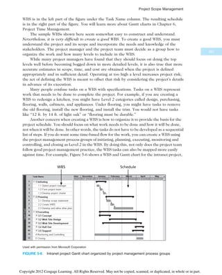 WBS is in the left part of the figure under the Task Name column. The resulting schedule
is in the right part of the figure. You will learn more about Gantt charts in Chapter 6,
Project Time Management.
The sample WBSs shown here seem somewhat easy to construct and understand.
Nevertheless, it is very difficult to create a good WBS. To create a good WBS, you must
understand the project and its scope and incorporate the needs and knowledge of the
stakeholders. The project manager and the project team must decide as a group how to
organize the work and how many levels to include in the WBS.
While many project managers have found that they should focus on doing the top
levels well before becoming bogged down in more detailed levels, it is also true that more
accurate estimates in scope, time, and cost are obtained when the project is defined
appropriately and in sufficient detail. Operating at too high a level increases project risk;
the act of defining the WBS is meant to offset that risk by considering the project’s details
in advance of its execution.
Many people confuse tasks on a WBS with specifications. Tasks on a WBS represent
work that needs to be done to complete the project. For example, if you are creating a
WBS to redesign a kitchen, you might have Level 2 categories called design, purchasing,
flooring, walls, cabinets, and appliances. Under flooring, you might have tasks to remove
the old flooring, install the new flooring, and install the trim. You would not have tasks
like “12 ft. by 14 ft. of light oak” or “flooring must be durable.”
Another concern when creating a WBS is how to organize it to provide the basis for the
project schedule. You should focus on what work needs to be done and how it will be done,
not when it will be done. In other words, the tasks do not have to be developed as a sequential
list of steps. If you do want some time-based flow for the work, you can create a WBS using
the project management process groups of initiating, planning, executing, monitoring and
controlling, and closing as Level 2 in the WBS. By doing this, not only does the project team
follow good project management practice, the WBS tasks can also be mapped more easily
against time. For example, Figure 5-6 shows a WBS and Gantt chart for the intranet project,
WBS Schedule
Used with permission from Microsoft Corporation
FIGURE 5-6 Intranet project Gantt chart organized by project management process groups
201
Project Scope Management
Copyright 2012 Cengage Learning. All Rights Reserved. May not be copied, scanned, or duplicated, in whole or in part.
 