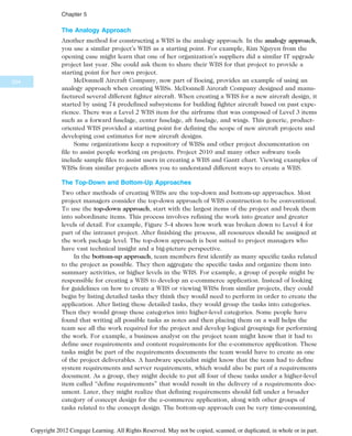 The Analogy Approach
Another method for constructing a WBS is the analogy approach. In the analogy approach,
you use a similar project’s WBS as a starting point. For example, Kim Nguyen from the
opening case might learn that one of her organization’s suppliers did a similar IT upgrade
project last year. She could ask them to share their WBS for that project to provide a
starting point for her own project.
McDonnell Aircraft Company, now part of Boeing, provides an example of using an
analogy approach when creating WBSs. McDonnell Aircraft Company designed and manu-
factured several different fighter aircraft. When creating a WBS for a new aircraft design, it
started by using 74 predefined subsystems for building fighter aircraft based on past expe-
rience. There was a Level 2 WBS item for the airframe that was composed of Level 3 items
such as a forward fuselage, center fuselage, aft fuselage, and wings. This generic, product-
oriented WBS provided a starting point for defining the scope of new aircraft projects and
developing cost estimates for new aircraft designs.
Some organizations keep a repository of WBSs and other project documentation on
file to assist people working on projects. Project 2010 and many other software tools
include sample files to assist users in creating a WBS and Gantt chart. Viewing examples of
WBSs from similar projects allows you to understand different ways to create a WBS.
The Top-Down and Bottom-Up Approaches
Two other methods of creating WBSs are the top-down and bottom-up approaches. Most
project managers consider the top-down approach of WBS construction to be conventional.
To use the top-down approach, start with the largest items of the project and break them
into subordinate items. This process involves refining the work into greater and greater
levels of detail. For example, Figure 5-4 shows how work was broken down to Level 4 for
part of the intranet project. After finishing the process, all resources should be assigned at
the work package level. The top-down approach is best suited to project managers who
have vast technical insight and a big-picture perspective.
In the bottom-up approach, team members first identify as many specific tasks related
to the project as possible. They then aggregate the specific tasks and organize them into
summary activities, or higher levels in the WBS. For example, a group of people might be
responsible for creating a WBS to develop an e-commerce application. Instead of looking
for guidelines on how to create a WBS or viewing WBSs from similar projects, they could
begin by listing detailed tasks they think they would need to perform in order to create the
application. After listing these detailed tasks, they would group the tasks into categories.
Then they would group these categories into higher-level categories. Some people have
found that writing all possible tasks as notes and then placing them on a wall helps the
team see all the work required for the project and develop logical groupings for performing
the work. For example, a business analyst on the project team might know that it had to
define user requirements and content requirements for the e-commerce application. These
tasks might be part of the requirements documents the team would have to create as one
of the project deliverables. A hardware specialist might know that the team had to define
system requirements and server requirements, which would also be part of a requirements
document. As a group, they might decide to put all four of these tasks under a higher-level
item called “define requirements” that would result in the delivery of a requirements doc-
ument. Later, they might realize that defining requirements should fall under a broader
category of concept design for the e-commerce application, along with other groups of
tasks related to the concept design. The bottom-up approach can be very time-consuming,
204
Chapter 5
Copyright 2012 Cengage Learning. All Rights Reserved. May not be copied, scanned, or duplicated, in whole or in part.
 